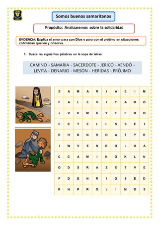 EVIDENCIA: Explica el amor para con Dios y para con el prójimo en situaciones
cotidianas que lee y observa.
1. Busca las siguientes palabras en la sopa de letras:
CAMINO - SAMARIA - SACERDOTE - JERICÓ - VENDÓ -
LEVITA - DENARIO - MESÓN - HERIDAS - PRÓJIMO
S A M A R I A E I M
F A L E V I T A M O
J V C M K Y T E B O
E C T E L L S S E I
R H B N R O A T Y R
I W V E N D O J U A
C C A M I N O K L N
O D S R A Z X T V E
F D E N R I O S E D
R H P R O J I M O S
Somos buenos samaritanos
Propósito: Analizaremos sobre la solidaridad
 