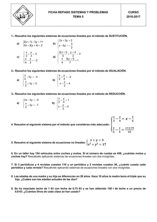 1.- Resuelve los siguientes sistemas de ecuaciones lineales por el método de SUSTITUCIÓN.
a)
  

  
2( 1) 3 11
5 2( 4) 2
x y
x y
b)
 


  
2 3 2
3
6
2
x y
x y
c)
4
2 3
2
4 2
x y
x y

 

   

d)
 
 

  

2( 1) 4
3
5 3
3( 1)
1
4 7
x y
x y
2.- Resuelve los siguientes sistemas de ecuaciones lineales por el método de IGUALACIÓN.
a)

  

  

5 4
4
3 5
2
x
y
x
y
b)

  

  

2
2 4
4
2
x y
y
x
3.- Resuelve los siguientes sistemas de ecuaciones lineales por el método de REDUCCIÓN.
a)
  


  
2 5 4
3 1
2
x y
x
y
b)

 

  

1
2 4
0
2
x y
y
x
4. Resuelve el siguiente sistema por el método que consideres más adecuado: {
𝒙
𝟑
−
𝒚
𝟒
= 𝒙 −
𝟏
𝟔
𝒚
𝟑
−
𝒙
𝟓
=
𝒙+𝒚+𝟒
𝟏𝟓
5. Resuelve el siguiente sistema de ecuaciones no lineales: {
𝒙 + 𝒚 = 𝟑
𝒙 𝟐
+ 𝒚 𝟐
= 𝟏𝟕
6. En un taller hay 154 vehículos entre coches y motos. Si el número de ruedas es 458, ¿cuántas motos y
coches hay? Resuélvelo aplicando sistemas de ecuaciones lineales con dos incógnitas.
7. Si 3 periódicos y 4 revistas cuestan 11€ y un periódico y 2 revistas cuestan 5€, ¿cuánto cuesta cada
periódico y cada revista? Resuélvelo aplicando sistemas de ecuaciones lineales con dos incógnitas.
8. Las edades de una madre y su hija se diferencian en 26 años. Hace 10 años la madre tenía el triple que su
hija. ¿Cuáles son las edades actuales de las dos?
9. Se ha mezclado leche de 1 €/l con leche de 0,75 €/l y se han obtenido 150 l de leche a un precio de
0,8 €/l. ¿Cuántos litros de cada clase se han usado?
FICHA REPASO SISTEMAS Y PROBLEMAS
TEMA 5
CURSO
2016-2017
 