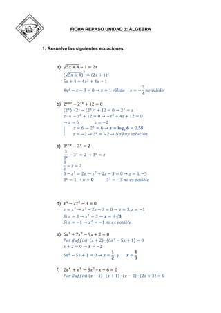 FICHA REPASO UNIDAD 3: ÁLGEBRA
1. Resuelve las siguientes ecuaciones:
a) 5𝑥 + 4 − 1 = 2𝑥
5𝑥 + 4
!
= 2𝑥 + 1 !
5𝑥 + 4 = 4𝑥!
+ 4𝑥 + 1
4𝑥!
− 𝑥 − 3 = 0 → 𝑥 = 1  𝑣á𝑙𝑖𝑑𝑜          𝑥 = −
3
4
𝑛𝑜  𝑣á𝑙𝑖𝑑𝑜
b) 2!!!
− 2!!
+ 12 = 0
2!   
∙ 2!
− 2! !
+ 12 = 0 → 2!
= 𝑧
𝑧 ∙ 4  
− 𝑧!
+ 12 = 0 → −𝑧!
+ 4𝑧 + 12 = 0
→ 𝑧 = 6                                𝑧 = −2
𝑧 = 6 → 2!
= 6 → 𝒙 = 𝐥𝐨𝐠 𝟐 𝟔 = 2,58
                𝑧 = −2 → 2!
= −2 → 𝑁𝑜  ℎ𝑎𝑦  𝑠𝑜𝑙𝑢𝑐𝑖ó𝑛        
c) 3!!!
− 3!
= 2
3
3!
− 3!
= 2 → 3!
= 𝑧
3
𝑧
− 𝑧 = 2
3 − 𝑧!
= 2𝑧 → 𝑧!
+ 2𝑧 − 3 = 0 → 𝑧 = 1, −3
3!
= 1 → 𝒙 = 𝟎                          3!
= −3  𝑛𝑜  𝑒𝑠  𝑝𝑜𝑠𝑖𝑏𝑙𝑒
d) 𝑥!
− 2𝑥!
− 3 = 0
𝑧 = 𝑥!
→ 𝑧!
− 2𝑧 − 3 = 0 → 𝑧 = 3, 𝑧 = −1
𝑆𝑖  𝑧 = 3 → 𝑥!
= 3 → 𝒙 = ± 𝟑
𝑆𝑖  𝑧 = −1 → 𝑥!
= −1  𝑛𝑜  𝑒𝑠  𝑝𝑜𝑠𝑖𝑏𝑙𝑒
e) 6𝑥!
+ 7𝑥!
− 9𝑥 + 2 = 0
𝑃𝑜𝑟  𝑅𝑢𝑓𝑓𝑖𝑛𝑖     𝑥 + 2 ∙ 6𝑥!
− 5𝑥 + 1 = 0
𝑥 + 2 = 0 → 𝒙 = −𝟐
6𝑥!
− 5𝑥 + 1 = 0 → 𝒙 =
𝟏
𝟐
    𝑦              𝒙 =
𝟏
𝟑
f) 2𝑥!
  + 𝑥!
  − 8𝑥!
  – 𝑥 + 6 = 0  
𝑃𝑜𝑟  𝑅𝑢𝑓𝑓𝑖𝑛𝑖   𝑥 − 1 ∙ 𝑥 + 1 ∙ 𝑥 − 2 ∙ 2𝑥 + 3 = 0
 