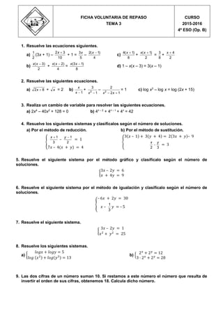 Propuesta de evaluación
1. Resuelve las ecuaciones siguientes.
a)
2
1
(3x + 1) –
10
32 x
+ 1 =
5
3x
–
4
)1(2 x
c)
8
)1(4 x
+
2
)1( xx
=
8
3
+
2
4x
b)
2
)3( xx
+
4
)2( xx
=
8
)13( xx
d) 1 – x(x – 3) = 3(x – 1)
2. Resuelve las siguientes ecuaciones.
a) 82 x + x = 2 b)
1x
x
+
1
3
2
x
–
12
2
2
 xx
= 1 c) log x3
– log x = log (2x + 15)
3. Realiza un cambio de variable para resolver las siguientes ecuaciones.
a) 2x4
– 40x2
+ 128 = 0 b) 4x – 2
+ 4x – 1
+ 4x
= 42
4. Resuelve los siguientes sistemas y clasifícalos según el número de soluciones.
a) Por el método de reducción.
{ 3
1x
–
2
1y
= 1
7𝑥 – 4(𝑥 + 𝑦) = 4
b) Por el método de sustitución.
{
3(𝑥 – 1) + 3(𝑦 + 4) = 2(3𝑥 + 𝑦)– 9
32
yx
 = 3
5. Resuelve el siguiente sistema por el método gráfico y clasifícalo según el número de
soluciones.
{
3𝑥 – 2𝑦 = 6
𝑥 + 4𝑦 = 9
6. Resuelve el siguiente sistema por el método de igualación y clasifícalo según el número de
soluciones.
{
– 6𝑥 + 2𝑦 = 30
𝑥 –
1
3
𝑦 = – 5
7. Resuelve el siguiente sistema.
{
3𝑥 – 2𝑦 = 1
𝑥2
+ 𝑦2
= 25
8. Resuelve los siguientes sistemas.
a) {
𝑙𝑜𝑔𝑥 + 𝑙𝑜𝑔𝑦 = 5
𝑙𝑜𝑔 (𝑥2) + 𝑙𝑜𝑔(𝑦3) = 13
b) {
2 𝑥
+ 2 𝑦
= 12
3 · 2 𝑥
+ 2 𝑦
= 28
9. Las dos cifras de un número suman 10. Si restamos a este número el número que resulta de
invertir el orden de sus cifras, obtenemos 18. Calcula dicho número.
FICHA VOLUNTARIA DE REPASO
TEMA 3
CURSO
2015-2016
4º ESO (Op. B)
 