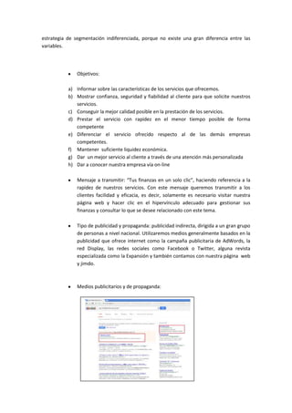 estrategia de segmentación indiferenciada, porque no existe una gran diferencia entre las
variables.
Objetivos:
a) Informar sobre las características de los servicios que ofrecemos.
b) Mostrar confianza, seguridad y fiabilidad al cliente para que solicite nuestros
servicios.
c) Conseguir la mejor calidad posible en la prestación de los servicios.
d) Prestar el servicio con rapidez en el menor tiempo posible de forma
competente
e) Diferenciar el servicio ofrecido respecto al de las demás empresas
competentes.
f) Mantener suficiente liquidez económica.
g) Dar un mejor servicio al cliente a través de una atención más personalizada
h) Dar a conocer nuestra empresa vía on-line
Mensaje a transmitir: “Tus finanzas en un solo clic”, haciendo referencia a la
rapidez de nuestros servicios. Con este mensaje queremos transmitir a los
clientes facilidad y eficacia, es decir, solamente es necesario visitar nuestra
página web y hacer clic en el hipervínculo adecuado para gestionar sus
finanzas y consultar lo que se desee relacionado con este tema.
Tipo de publicidad y propaganda: publicidad indirecta, dirigida a un gran grupo
de personas a nivel nacional. Utilizaremos medios generalmente basados en la
publicidad que ofrece internet como la campaña publicitaria de AdWords, la
red Display, las redes sociales como Facebook o Twitter, alguna revista
especializada como la Expansión y también contamos con nuestra página web
y jimdo.
Medios publicitarios y de propaganda:
 