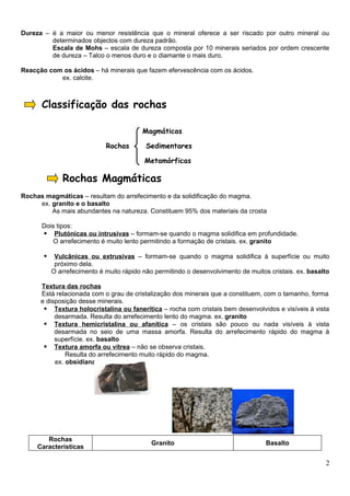 Dureza – é a maior ou menor resistência que o mineral oferece a ser riscado por outro mineral ou
         determinados objectos com dureza padrão.
         Escala de Mohs – escala de dureza composta por 10 minerais seriados por ordem crescente
         de dureza – Talco o menos duro e o diamante o mais duro.

Reacção com os ácidos – há minerais que fazem efervescência com os ácidos.
           ex. calcite.



      Classificação das rochas

                                          Magmáticas

                             Rochas        Sedimentares

                                          Metamórficas

              Rochas Magmáticas
Rochas magmáticas – resultam do arrefecimento e da solidificação do magma.
     ex. granito e o basalto
         As mais abundantes na natureza. Constituem 95% dos materiais da crosta

      Dois tipos:
       Plutónicas ou intrusivas – formam-se quando o magma solidifica em profundidade.
          O arrefecimento é muito lento permitindo a formação de cristais. ex. granito

           Vulcânicas ou extrusivas – formam-se quando o magma solidifica à superfície ou muito
            próximo dela.
           O arrefecimento é muito rápido não permitindo o desenvolvimento de muitos cristais. ex. basalto

      Textura das rochas
      Está relacionada com o grau de cristalização dos minerais que a constituem, com o tamanho, forma
      e disposição desse minerais.
        Textura holocristalina ou fanerítica – rocha com cristais bem desenvolvidos e visíveis à vista
           desarmada. Resulta do arrefecimento lento do magma. ex. granito
        Textura hemicristalina ou afanítica – os cristais são pouco ou nada visíveis à vista
           desarmada no seio de uma massa amorfa. Resulta do arrefecimento rápido do magma à
           superfície. ex. basalto
        Textura amorfa ou vítrea – não se observa cristais.
               Resulta do arrefecimento muito rápido do magma.
           ex. obsidiana




        Rochas
                                             Granito                                Basalto
     Características

                                                                                                        2
 