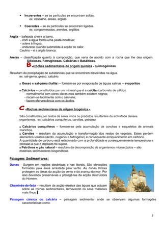      Incoerentes – se as partículas se encontram soltas.
                ex. cascalho, areias, argilas

            Coerentes – se as partículas se encontram ligadas.
               ex. conglomerados, arenitos, argilitos

Argila – bafejada cheira a barro,
        - com a água forma uma pasta moldável;
        - adere à língua;
        - endurece quando submetida à acção do calor.
       Caulino – é a argila branca.

Areias – classificação quanto à composição, que varia de acordo com a rocha que lhe deu origem.
            Siliciosas, Ferruginosas, Calcárias e Basálticas.
                   Rochas sedimentares de origem química - quimiogénicas

Resultam da precipitação de substâncias que se encontram dissolvidas na água.
       ex. sal-gema, gesso, calcário

      ■    Gesso e sal-gema (halite) – formam-se por evaporação de águas salinas – evaporitos

      ■    Calcários – constituídos por um mineral que é a calcite (carbonato de cálcio);
            - normalmente com cores claras mas também existem negros;
            - riscam-se facilmente com o canivete;
            - fazem efervescência com os ácidos.

              Rochas sedimentares de origem biogénica -

      São constituídas por restos de seres vivos ou produtos resultantes da actividade desses
      organismos. ex. calcários conquíferos, carvões, petróleo

      ■ Calcários conquíferos – formam-se pela acumulação de conchas e esqueletos de animais
      marinhos.
      ■ Carvões – resultam da acumulação e transformação dos restos de vegetais. Estes perdem
      elementos voláteis (azoto, oxigénio e hidrogénio) e consequente enriquecimento em carbono.
      A quantidade de carbono está relacionada com a profundidade e consequentemente temperatura e
      pressão a que o depósito foi sujeito.
      ■ Petróleos e gás natural – resultam da decomposição de organismos microscópios – são
      materiais sedimentares biogenéticos.

Paisagens Sedimentares:
Dunas – Surgem em regiões desérticas e nas litorais. São elevações
       formadas pela areia arrastada pelo vento. As dunas litorais
       protegem as terras da acção do vento e do avanço do mar. Por
       isso devemos preservá-las e protegê-las da acção destruidora
       do Homem.

Chaminés-de-fada – resultam da acção erosiva das águas que actuam
       sobre as rochas sedimentares, removendo os seus materiais
       mais finos.

Paisagem cársica ou calcária – paisagem sedimentar onde se observam algumas formações
       características como:



                                                                                                5
 