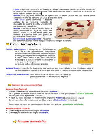 Lapiás – água das chuvas rica em dióxido de carbono reage com o calcário superficial, aumentam
        de tamanho fracturas existentes nestas rochas. Ficam com um aspecto ruiniforme. Ex. Campos de
        lapiás de Pêro Pinheiro em Loures
        Dolinas – são pequenas depressões de aspecto mais ou menos circular com uma dezena a uma
        centena de metros de diâmetro. Ex. Cova de Iria em Fátima.
        Terra rossa (terra vermelha) – depósito
        argiloso de cor vermelha resultante da
        dissolução do calcário. Constitui um solo fértil
        que se acumula nas dolinas.
        Algares – são poços que se formam devido à
        acção destruidora da água no fundo das
        dolinas. Estes poços por vezes põem em
        contacto a superfície com uma galeria de
        grutas e redes subterrâneas.
        Exsurgências ou ressurgências – nascentes
        que se formam quando cursos de água subterrânea atingem a periferia.

    Rochas Metamórficas
Rochas Metamórficas – formam-se em profundidade a
        partir de rochas pré-existentes (magmáticas,
        sedimentares e metamórficas), que foram sujeitas
        a condições de pressão e temperatura elevadas.
        A nova rocha passa a ter uma composição
        mineralógica e textura diferente da existente na
        rocha que lhe deu origem
        ex. ardósia, xistos, mármores e gnaisses

Metamorfismo – conjunto de fenómenos que ocorrem em profundidade e que contribuem para a
         transformação dos minerais e da textura de uma rocha pré-existente, numa rocha metamórfica.

Factores de metamorfismo: altas temperaturas → Metamorfismo de Contacto
                          pressões elevadas → Metamorfismo Regional



      Exemplos de rochas metamórficas

Metamorfismo Regional
 Quando o granito sofre metamorfismo forma-se o Gnaisse.
   Se o gnaisse apresentar bandas mais ou menos paralelas diz-se que apresenta aspecto bandado.
   Esta surge quando a pressão é orientada.
 A argila ou xistos argilosos por metamorfismo originam a Ardósia (Quadros escolares antigos).
 Se o metamorfismo for mais intenso a ardósia origina o Xisto cristalino (micaxisto).

   Estas rochas parecem ser constituídas por lâminas bem visíveis – xistosidade ou foliação

Metamorfismo de Contacto
 O calcário por metamorfismo origina o Mármore.
 O arenito por metamorfismo origina o Quartzito.



             Paisagem Metamórfica


                                                                                                  6
 