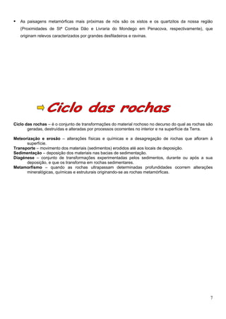    As paisagens metamórficas mais próximas de nós são os xistos e os quartzitos da nossa região
    (Proximidades de Stª Comba Dão e Livraria do Mondego em Penacova, respectivamente), que
    originam relevos caracterizados por grandes desfiladeiros e ravinas.




Ciclo das rochas – é o conjunto de transformações do material rochoso no decurso do qual as rochas são
       geradas, destruídas e alteradas por processos ocorrentes no interior e na superfície da Terra.

Meteorização e erosão – alterações físicas e químicas e a desagregação de rochas que afloram à
      superfície.
Transporte – movimento dos materiais (sedimentos) erodidos até aos locais de deposição.
Sedimentação – deposição dos materiais nas bacias de sedimentação.
Diagénese – conjunto de transformações experimentadas pelos sedimentos, durante ou após a sua
      deposição, e que os transforma em rochas sedimentares.
Metamorfismo – quando as rochas ultrapassam determinadas profundidades ocorrem alterações
      mineralógicas, químicas e estruturais originando-se as rochas metamórficas.




                                                                                                    7
 