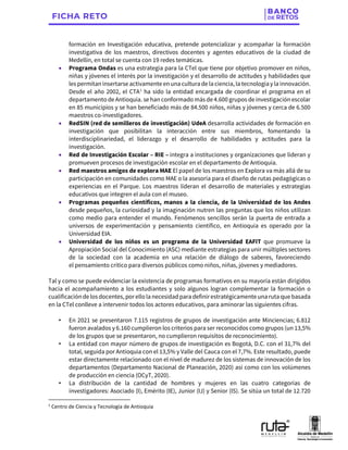formación en Investigación educativa, pretende potencializar y acompañar la formación
investigativa de los maestros, directivos docentes y agentes educativos de la ciudad de
Medellín, en total se cuenta con 19 redes temáticas.
• Programa Ondas es una estrategia para la CTel que tiene por objetivo promover en niños,
niñas y jóvenes el interés por la investigación y el desarrollo de actitudes y habilidades que
les permitaninsertarse activamente enuna cultura de la ciencia, la tecnologíay la innovación.
Desde el año 2002, el CTA1
ha sido la entidad encargada de coordinar el programa en el
departamento de Antioquia. se han conformado más de 4.600 grupos de investigaciónescolar
en 85 municipios y se han beneficiado más de 84.500 niños, niñas y jóvenes y cerca de 6.500
maestros co-investigadores.
• RedSIN (red de semilleros de investigación) UdeA desarrolla actividades de formación en
investigación que posibilitan la interacción entre sus miembros, fomentando la
interdisciplinariedad, el liderazgo y el desarrollo de habilidades y actitudes para la
investigación.
• Red de Investigación Escolar – RIE – integra a instituciones y organizaciones que lideran y
promueven procesos de investigación escolar en el departamento de Antioquia.
• Red maestros amigos de explora MAE El papel de los maestros en Explora va más allá de su
participación en comunidades como MAE o la asesoría para el diseño de rutas pedagógicas o
experiencias en el Parque. Los maestros lideran el desarrollo de materiales y estrategias
educativos que integren el aula con el museo.
• Programas pequeños científicos, manos a la ciencia, de la Universidad de los Andes
desde pequeños, la curiosidad y la imaginación nutren las preguntas que los niños utilizan
como medio para entender el mundo. Fenómenos sencillos serán la puerta de entrada a
universos de experimentación y pensamiento científico, en Antioquia es operado por la
Universidad EIA.
• Universidad de los niños es un programa de la Universidad EAFIT que promueve la
Apropiación Social del Conocimiento (ASC) mediante estrategias para unir múltiples sectores
de la sociedad con la academia en una relación de diálogo de saberes, favoreciendo
el pensamiento crítico para diversos públicos como niños, niñas, jóvenes y mediadores.
Tal y como se puede evidenciar la existencia de programas formativos en su mayoría están dirigidos
hacia el acompañamiento a los estudiantes y solo algunos logran complementar la formación o
cualificaciónde los docentes, por ello la necesidad para definirestratégicamente una ruta que basada
en la CTel conlleve a intervenir todos los actores educativos, para aminorar las siguientes cifras.
• En 2021 se presentaron 7.115 registros de grupos de investigación ante Minciencias; 6.812
fueron avalados y 6.160 cumplieron los criterios para ser reconocidos como grupos (un 13,5%
de los grupos que se presentaron, no cumplieron requisitos de reconocimiento).
• La entidad con mayor número de grupos de investigación es Bogotá, D.C. con el 31,7% del
total, seguida por Antioquia con el 13,5% y Valle del Cauca con el 7,7%. Este resultado, puede
estar directamente relacionado con el nivel de madurez de los sistemas de innovación de los
departamentos (Departamento Nacional de Planeación, 2020) así como con los volúmenes
de producción en ciencia (OCyT, 2020).
• La distribución de la cantidad de hombres y mujeres en las cuatro categorías de
investigadores: Asociado (I), Emérito (IE), Junior (IJ) y Senior (IS). Se sitúa un total de 12.720
1
Centro de Ciencia y Tecnología de Antioquia
 