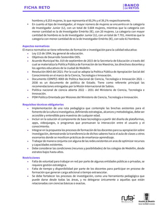 hombres y 8.253 mujeres, lo que representa el 60,3% y el 39,1% respectivamente.
• En cuanto al tipo de investigador, el mayor número de mujeres se encuentra en la categoría
de Investigador Junior (IJ), con un total de 5.604 mujeres, mientras que la categoría con
menor cantidad es la de Investigador Emérito (IE), con 20 mujeres. La categoría con mayor
cantidad de hombres es la de Investigador Junior (IJ), con un total de 7.701, mientras que la
categoría con menor cantidad de es la de Investigador Emérito (IE), con solo 61 hombres.
Aspectos normativos
El marco normativo se tiene referentes de formación e investigación para la calidad educativa:
• Ley 115 de 1994, ley general de educación.
• Objetivos de Desarrollo Sostenible ODS.
• Acuerdo Municipal No. 019 de septiembre de 2015 de la Secretaría de Educación a través del
cual se materializa la Política Pública de Formación de los Maestros, los directivos docentes y
los agentes educativos de la ciudad de Medellín.
• Resolución 0643 del 2021: Por la cual se adopta la Política Pública de Apropiación Social del
Conocimiento en el marco de la Ciencia, Tecnología e Innovación.
• Documento CONPES 4069 de Política Nacional de Ciencia, Tecnología e Innovación 2021 –
2030 es un documento de política de Estado. Tiene como referente principal las
recomendaciones entregadas por la Misión Internacional de Sabios.
• Política nacional de ciencia abierta 2022 – 2031 del Ministerio de Ciencia, Tecnología e
Innovación.
• POM Política Orientada por Misiones del Ministerio de Ciencia, Tecnología e Innovación.
Requisitos técnicos obligatorios
• Implementación de una ruta pedagógica que contemple las brechas existentes para el
fomento de la cultura investigativa, definiendo estrategias, alcances y metodologías, debe ser
accesible y entendible para maestros de cualquier edad.
• Incluir en la solución el componente de base tecnológica a partir del diseño de plataformas,
apps, videojuegos, o programas que promuevan la interacción entre el usuario y el
conocimiento.
• Integrar en la propuesta los procesos de formación de los docentes para su apropiación sobre
investigación, demostrando la transferencia de dichos saberes hacia el aula de clases u otros
escenarios donde se movilicen prácticas de enseñanza-aprendizaje.
• Trabajar de manera conjunta con alguna de las redes existentes en aras de optimizar recursos
y capacidades existentes.
• Debe considerar las condiciones (recursos y posibilidades) de los colegios de Medellín, desde
estratos bajos hasta altos.
Restricciones
• Falta de voluntad para trabajar en red por parte de algunas entidades públicas o privadas, se
requiere gestión estratégica.
• Falta de tiempo y disponibilidad por parte de los docentes para participar en proceso de
formación que generan carga adicional o tiempo extraescolar.
• Se debe fortalecer los procesos de investigación, como una herramienta pedagógica que
puede darse desde todas las áreas, y no delegarse únicamente a aquellas que están
relacionadas con ciencias básicas o exactas.
 