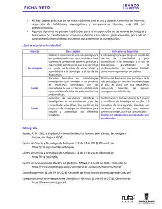• No hay buenas prácticas en los niños y jóvenes para el uso y aprovechamiento del internet,
desarrollo de habilidades investigativas y competencias blandas, más allá del
entretenimiento.
• Algunos docentes no poseen habilidades para la incorporación de las nuevas tecnologías y
tendencias de transformación educativa, debido a los relevos generacionales, por ende no
aprovechan las herramientas existentes para promover la investigación.
¿Qué se espera de la solución?
Impacto Descripción Indicadores Sugeridos
Tecnológico
Diseñar e implementar una ruta pedagógica
que contemple diversos recursos interactivos
logrando la conexión de saberes, prácticas y
experiencias significativas, que a su vez tenga
en cuenta las brechas de conectividad y
accesibilidad a la tecnología y el uso de los
dispositivos.
1 ruta pedagógica que tenga en cuenta las
brechas de conectividad y poca
accesibilidad a la tecnología y al uso de
dispositivos, garantizando la
implementación en contextos limitado
como los corregimientos del distrito.
Social
Docentes formados en metodologías
investigativas que conecten a sus procesos
de enseñanza aprendizaje con las
necesidades de sus territorios, posibilitando
oportunidades de solución para atender sus
problemáticas.
60 docentes formados que participen de la
ruta pedagógica y vinculen los aprendizajes
al aula de clase con sus estudiantes,
incluyendo docentes de algunos
corregimientos del distrito.
Social
Aumentar las vocaciones científicas e
investigativas en los estudiantes y en las
comunidades educativas, Por medio de los
proyectos de investigación diseñados para
estudio y aprendizaje de diferentes
temáticas.
Conformación o fortalecimiento de 5 grupos
o semilleros de investigación escolar + 5
proyectos de investigación diseñado por
docentes y estudiantes, que aborden
diferentes temáticas en sus comunidades.
Mínimo 60 estudiantes acompañados por
sus docentes
Bibliografía
Acosta, A. M. (2021). Capítulo 2: Formación Recurso humano para Ciencia, Tecnología e
Innovación. Bogotá: OCyT.
Centro de Ciencia y Tecnología de Antioquia. (11 de 07 de 2023). Obtenido de
https://cta.org.co/ondas-antioquia/
Centro de Ciencia y Tecnología de Antioquia. (11 de 07 de 2023). Obtenido de
https://cta.org.co/rie/
Centro de Innovación del Maestro en Medellín - MOVA. (11 de 07 de 2023). Obtenido de
https://www.medellin.gov.co/es/secretaria-de-educacion/maestros/mova/
Colombiaaprende. (11 de 07 de 2023). Obtenido de https://www.colombiaaprende.edu.co/
Consejo Nacional de Investigaciones Científicas y Técnicas. (11 de 07 de 2023). Obtenido de
https://www.conicet.gov.ar/
 
