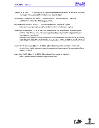 Corredor, J., & Albis, D. (2021). Capítulo 3: Capacidades en recurso humano: el motor de la Ciencia,
Tecnología e Innovación (CTeI) en Colombia. Bogotá: OCyT.
Observatorio Colombiano de Ciencia y Tecnología. (2021). INDICADORES DE CIENCIA Y
TECNOLOGÍA COLOMBIA 2021. Bogotá: OCyT.
Parque Explora. (11 de 07 de 2023). Obtenido de Maestros Amigos de Explora:
https://www.parqueexplora.org/aprende/maestros-creadores-en-explora
Universidad de Antioquia. (11 de 07 de 2023). Obtenido de Red de semilleros de investigación
REDSIN: https://www.udea.edu.co/wps/portal/udea/web/inicio/investigacion/jovenes-
investigadores-semilleros-
investigacion/contenido/ascontenidosmenu/contcanalesatencion/!ut/p/z0/fY_BDoIwEER_
RQ4ezSKgdzTGaED0oMFezFpWqEILtBo_3yqJUQ_eZvIms7PAIAUm8SZyNEJJLK3fs_FhtRnNh
t
Universidad de los Andes. (11 de 07 de 2023). Obtenido de Pequeños científicos manos a la
ciencia: https://educacioncontinua.uniandes.edu.co/es/programas/pequenos-cientificos-
manos-la-ciencia
Universidad EAFIT. (11 de 07 de 2023). Obtenido de Universidad de loa niños:
https://www.eafit.edu.co/ninos/Paginas/inicio.aspx
 