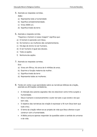 Educação Moral e Religiosa Católica Ficha de Revisões
2
5. Assinala as respostas corretas.
Adão:
a) Representa toda a humanidade
b) Significa complementaridade.
c) Viveu 6000 a.C.
d) Significa tirado da terra
6. Assinala a resposta correta.
“Façamos o homem à nossa imagem” significa que:
a) O homem é parecido com Deus.
b) Os homens e as mulheres são complementares.
c) Há algo de divino no ser humano.
d) O ser humano é igual aos deuses.
e) Todas as opções.
f) Nenhuma das opções.
7. Assinala as respostas corretas.
Eva:
a) Viveu em África, há cerca de 6 milhões de anos.
b) Exprime a função materna da mulher.
c) Significa tirado da terra
d) Representa todas as mulheres.
8. Tendo em conta o que aprendeste sobre as narrativas bíblicas da criação,
assinala as afirmações verdadeiras.
 A intenção dos autores sagrados não era descrever como tinha surgido a
humanidade.
 Deus é sempre e exclusivamente o autor de tudo o que existe e do que
tem vida.
 O objetivo das narrativas da criação é expressar a fé num Deus bom que
tudo criou.
 O tema da criação refere-se ao projeto de vida que Deus oferece e quer
construir com a humanidade.
 A Bíblia procura apenas responder às questões sobre o sentido do universo
e da vida.
 