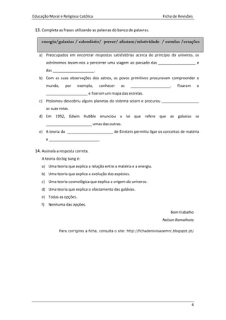 Educação Moral e Religiosa Católica Ficha de Revisões
4
13. Completa as frases utilizando as palavras do banco de palavras.
a) Preocupados em encontrar respostas satisfatórias acerca do princípio do universo, os
astrónomos levam-nos a percorrer uma viagem ao passado das __________________ e
das ____________________.
b) Com as suas observações dos astros, os povos primitivos procuravam compreender o
mundo, por exemplo, conhecer as ___________________. Fixaram o
____________________ e fizeram um mapa das estrelas.
c) Ptolomeu descobriu alguns planetas do sistema solarn e procurou __________________
as suas rotas.
d) Em 1992, Edwin Hubble enunciou a lei que refere que as galaxias se
______________________ umas das outras.
e) A teoria da ______________________ de Einstein permitiu ligar os conceitos de matéria
e ________________________.
14. Assinala a resposta correta.
A teoria do big bang é:
a) Uma teoria que explica a relação entre a matéria e a energia.
b) Uma teoria que explica a evolução das espécies.
c) Uma teoria cosmológica que explica a origem do universo.
d) Uma teoria que explica o afastamento das galáxias.
e) Todas as opções.
f) Nenhuma das opções.
Bom trabalho
Nelson Ramalhoto
Para corrigires a ficha, consulta o site: http://fichaderevisaoemrc.blogspot.pt/
energia/galaxias / calendário/ prever/ afastam/relatividade / estrelas /estações
 