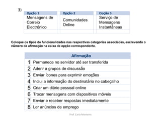 Afirmação
1 Permanece no servidor até ser transferida
2 Aderir a grupos de discussão
3 Enviar ícones para exprimir emoções
4 Inclui a informação do destinatário no cabeçalho
5 Criar um diário pessoal online
6 Trocar mensagens com dispositivos móveis
7 Enviar e receber respostas imediatamente
8 Ler anúncios de emprego
Opção 1 Opção 2 Opção 3
Mensagens de
Correio
Electrónico
Comunidades
Online
Serviço de
Mensagens
Instantâneas
Coloque os tipos de funcionalidades nas respectivas categorias associadas, escrevendo o
número da afirmação na caixa de opção correspondente.
3)
Prof. Carla Monteiro
 