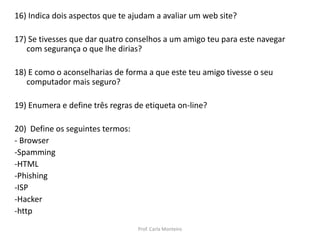 16) Indica dois aspectos que te ajudam a avaliar um web site?
17) Se tivesses que dar quatro conselhos a um amigo teu para este navegar
com segurança o que lhe dirias?
18) E como o aconselharias de forma a que este teu amigo tivesse o seu
computador mais seguro?
19) Enumera e define três regras de etiqueta on-line?
20) Define os seguintes termos:
- Browser
-Spamming
-HTML
-Phishing
-ISP
-Hacker
-http
Prof. Carla Monteiro
 