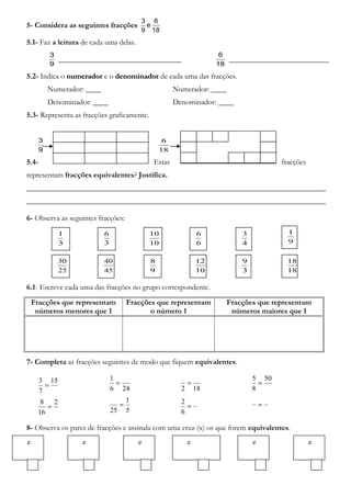 5- Considera as seguintes fracções
18
6
e
9
3
5.1- Faz a leitura de cada uma delas.
9
3
________________________________
18
6
__________________________
5.2- Indica o numeradornumerador e o denominadordenominador de cada uma das fracções.
Numerador: ____ Numerador: ____
Denominador: ____ Denominador: ____
5.3- Representa as fracções graficamente.
9
3
5.4- Estas fracções
representam fracções equivalentes? Justifica.
______________________________________________________________________________
______________________________________________________________________________
6- Observa as seguintes fracções:
6.1- Escreve cada uma das fracções no grupo correspondente.
Fracções que representam
números menores que 1
Fracções que representam
o número 1
Fracções que representam
números maiores que 1
7- Completa as fracções seguintes de modo que fiquem equivalentes.
8- Observa os pares de fracções e assinala com uma cruz (x) os que forem equivalentes.
3
1
45
40
9
8
10
12
3
9
18
18
3
6
10
10
6
6
4
3
9
1
25
30
18
6
15
7
3
= 246
1
=
182
=
50
8
5
=
2
16
8
=
5
1
25
= =
6
2 =
e e e e e e
 