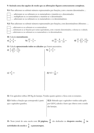 9- Assinala uma das opções de modo que as afirmações fiquem correctamente completas.
9.1- Para adicionar ou subtrair números representados por fracções, com o mesmo denominador…
… adicionam-se ou subtraem-se os numeradores e mantém-se o denominador.
… multiplicam-se os numeradores e mantém-se o denominador.
… adicionam-se ou subtraem-se os numeradores e os denominadores.
9.2- Para adicionar ou subtrair números representados por fracções, com denominadores diferentes …
…adicionam-se ou subtraem-se os numeradores.
…substituem-se as fracções por outras equivalentes, com o mesmo denominador, e efectua-se o cálculo.
…adicionam-se ou subtraem-se os numeradores e os denominadores.
10- Calcula mentalmente.
a) =+
8
5
8
3
b) =−
7
3
7
12
c) =−−
15
2
15
8
15
10
d) =





+−
5
4
5
3
5
12
11- Calcula apresentando todos os cálculos que forem necessários.
a) b) =+
3
2
2
1
c) =
2
1
3 d) =−
20
2
2,0
12- Um agricultor colheu 200 Kg de laranjas. Vendeu quatro quintos e ficou com os restantes.
12.1- Indica a fracção que corresponde à parte
que o agricultor guardou.
12.2- Sabendo que o agricultor vendeu cada quilo
por 0,85 €, calcula o lucro que obteve com a venda
das laranjas.
13- Num jornal de uma escola com 24 páginas,
8
2
são dedicadas ao desporto escolar,
2
1
às
actividades da escola e
4
1
a passatempos.
=





−+
7
3
7
8
7
3
 