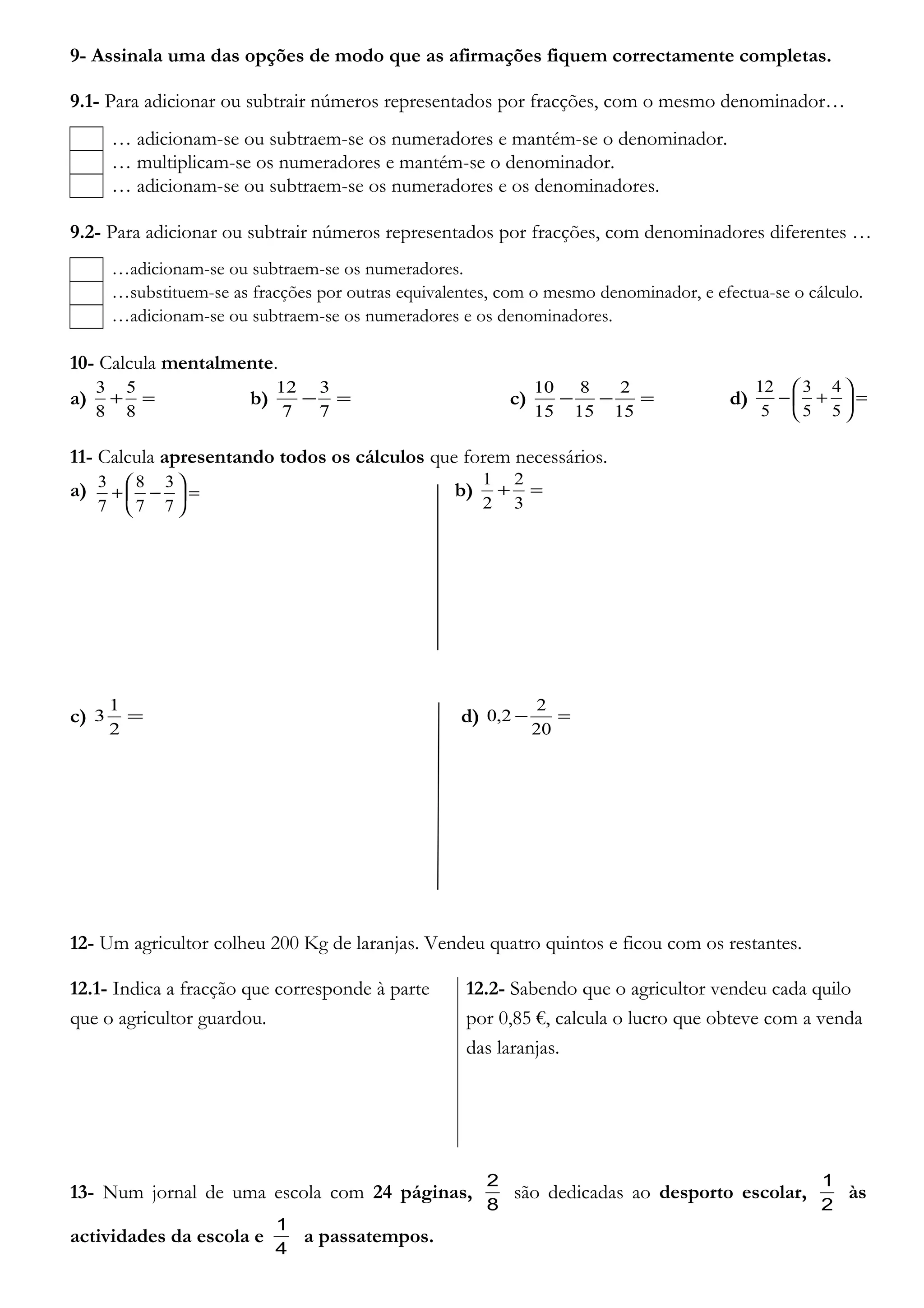 9- Assinala uma das opções de modo que as afirmações fiquem correctamente completas.
9.1- Para adicionar ou subtrair números representados por fracções, com o mesmo denominador…
… adicionam-se ou subtraem-se os numeradores e mantém-se o denominador.
… multiplicam-se os numeradores e mantém-se o denominador.
… adicionam-se ou subtraem-se os numeradores e os denominadores.
9.2- Para adicionar ou subtrair números representados por fracções, com denominadores diferentes …
…adicionam-se ou subtraem-se os numeradores.
…substituem-se as fracções por outras equivalentes, com o mesmo denominador, e efectua-se o cálculo.
…adicionam-se ou subtraem-se os numeradores e os denominadores.
10- Calcula mentalmente.
a) =+
8
5
8
3
b) =−
7
3
7
12
c) =−−
15
2
15
8
15
10
d) =





+−
5
4
5
3
5
12
11- Calcula apresentando todos os cálculos que forem necessários.
a) b) =+
3
2
2
1
c) =
2
1
3 d) =−
20
2
2,0
12- Um agricultor colheu 200 Kg de laranjas. Vendeu quatro quintos e ficou com os restantes.
12.1- Indica a fracção que corresponde à parte
que o agricultor guardou.
12.2- Sabendo que o agricultor vendeu cada quilo
por 0,85 €, calcula o lucro que obteve com a venda
das laranjas.
13- Num jornal de uma escola com 24 páginas,
8
2
são dedicadas ao desporto escolar,
2
1
às
actividades da escola e
4
1
a passatempos.
=





−+
7
3
7
8
7
3
 