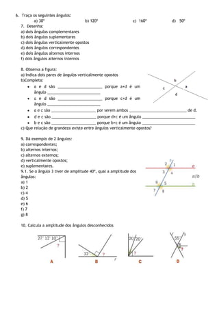 6. Traça os seguintes ângulos:
a) 30º
b) 120º
7. Desenha:
a) dois ângulos complementares
b) dois ângulos suplementares
c) dois ângulos verticalmente opostos
d) dois ângulos correspondentes
e) dois ângulos alternos internos
f) dois ângulos alternos internos

c) 160º

d) 50º

8. Observa a figura:
a) Indica dois pares de ângulos verticalmente opostos
b)Completa:
a e d são _____________________ porque a+d é um
ângulo _________________________
c e d são _____________________ porque c+d é um
ângulo _________________________
a e c são _____________________ por serem ambos ___________________________ de d.
d e c são _____________________ porque d+c é um ângulo _________________________
b e c são _____________________ porque b+c é um ângulo _________________________
c) Que relação de grandeza existe entre ângulos verticalmente opostos?
9. Dá exemplo de 2 ângulos:
a) correspondentes;
b) alternos internos;
c) alternos externos;
d) verticalmente opostos;
e) suplementares.
9.1. Se o ângulo 3 tiver de amplitude 40º, qual a amplitude dos
ângulos:
a) 1
b) 2
c) 4
d) 5
e) 6
f) 7
g) 8
10. Calcula a amplitude dos ângulos desconhecidos

 