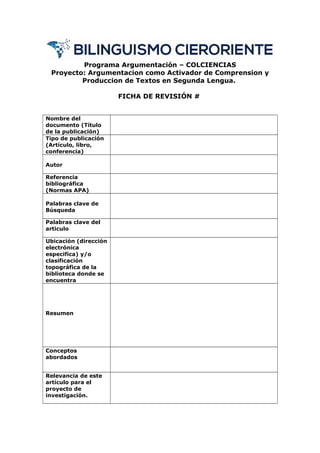 Programa Argumentación – COLCIENCIAS
Proyecto: Argumentacion como Activador de Comprension y
Produccion de Textos en Segunda Lengua.
FICHA DE REVISIÓN #
Nombre del
documento (Título
de la publicación)
Tipo de publicación
(Artículo, libro,
conferencia)
Autor
Referencia
bibliográfica
(Normas APA)
Palabras clave de
Búsqueda
Palabras clave del
articulo
Ubicación (dirección
electrónica
especifica) y/o
clasificación
topográfica de la
biblioteca donde se
encuentra
Resumen
Conceptos
abordados
Relevancia de este
artículo para el
proyecto de
investigación.