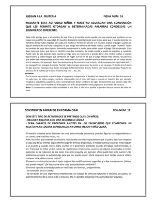 JUEGAN A LA FRUTERÍA FICHA NÚM. 16 
MEDIANTE ESTA ACTIVIDAD NIÑOS Y MAESTRO ACUERDAN UNA CONVENCIÓN QUE LES PERMITE OTORGAR A DETERMINADAS PALABRAS CONOCIDAS UN SIGNIFICADO DIFERENTE. 
Cada niño escoge para sí el nombre de una fruta y lo escribe, como puede, en una tarjeta que sostiene en sus ropas con un alfiler de seguridad. El maestro destaca la importancia de esos textos para que él pueda recordar los nombres de las frutas elegidas por cada uno. Todos se forman en círculo y el maestro explica el juego: Cuando yo diga el nombre de una fruta cualquiera, el que tenga ese nombre da media vuelta; cuando oigan "frutería" todos se cambian de lugar bien rápido, formando nuevamente la rueda para poder seguir el juego. Da un ejemplo: Si yo digo manzana, Juan, que tiene el cartelito que dice manzana, da media vuelta y queda de espaldas a nosotros. Puede salir de esa posición sólo cuando yo diga otra vez manzana (y pueda darse otra media vuelta) o cuando diga frutería y todos tengan que cambiarse de lugar. Con el fin de que ei juego resulte más ameno, las palabras que deben ser interpretadas por los niños mediante una acción pueden aparecer mencionadas en un relato hecho por el maestro. Por ejemplo: Ayer iba caminando y de pronto vi una frutería, ¡Qué manzanas tan rojas había ahí! ¿Y los mangos? Eran mangos de manila. También había mangos petacones. De pronto vi las naranjas. El dueño de la frutería me dijo que eran naranjas muy dulces; naranjas de Montemorelos. Era una frutería con frutas muy sabrosas. Pregunté los precios y me di cuenta que era una frutería muy cara ... etc., etc. 
Variantes 
Con la misma organización se puede jugar a la papelería, la juguetería, el hospital, los meses del año o los días de la semana. 
En cada caso, los niños escogen nombres relacionados con el tema del juego y cuando el maestro dice por ejemplo: hospital (o juguetería, papelería, año o semana) todos deben cambiarse de lugar. Se recomienda que siempre cada niño escriba su tarjeta con el nombre por él escogido, con el fin de aprovechar estos juegos para actividades de escritura. 
Nota: Es conveniente realizar estas actividades al aire libre; si ello no es posible se pueden efectuar dentro del salón de clase. 
CONSTRUYEN PÁRRAFOS EN FORMA ORAL FICHA NÚM. 17 
CON ESTE TIPO DE ACTIVIDADES SE PRETENDE QUE LOS NIÑOS: 
- REALICEN RELATOS CON UNA SECUENCIA LÓGICA 
- SEAN CAPACES DE PROPONER AJUSTES EN LOS ENUNCIADOS QUE COMPONEN UN RELATO PARA LOGRAR EXPRESARLO EN FORMA MEJOR Y MÁS CLARA. 
El maestro presenta varias láminas con una determinada secuencia; pueden figuras correspondientes a un cuento, una historieta muda, etc. 
Pide a los niños que inventen una historia relacionada con ellas y que piensen qué se podría decir con respecto a cada una de las láminas. Seguramente surgirán diversas propuestas; el maestro procura que los niños lleguen a un acuerdo y cuando éste se logra, escribe en el pizarrón lo acordado. Cuando el trabajo está terminado, lo lee. Trata que los niños se den cuenta de repeticiones innecesarias, ausencia de algunos enunciados o errores existentes en la redacción de ese texto. Para ello pregunta por ejemplo: ¿Nos quedó bien este cuento? ¿No podríamos agregarle (o quitarle) algo para que nos quede mejor? ¿Será necesario decir tantas veces la niña (o cualquier otra palabra que se repita)? 
El maestro va introduciendo al texto original las modificaciones sugeridas y lo lee nuevamente: ¿Ahora nos quedó mejor? ¿Se les ocurre otra cosa que podamos cambiarle? 
El mismo tipo de actividad puede ser realizada sin láminas, proponiendo: 
- la invención de un cuento 
- la narración de una experiencia interesante: un trabajo de ciencias naturales o sociales, un paseo, un acontecimiento de la clase o de la escuela, etc. Es posible organizar esta actividad por equipos. 
 