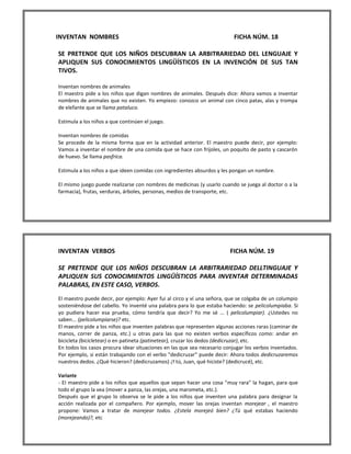 INVENTAN NOMBRES FICHA NÚM. 18 
SE PRETENDE QUE LOS NIÑOS DESCUBRAN LA ARBITRARIEDAD DEL LENGUAJE Y APLIQUEN SUS CONOCIMIENTOS LINGÜÍSTICOS EN LA INVENCIÓN DE SUS TAN TIVOS. 
Inventan nombres de animales 
El maestro pide a los niños que digan nombres de animales. Después dice: Ahora vamos a inventar nombres de animales que no existen. Yo empiezo: conozco un animal con cinco patas, alas y trompa de elefante que se llama pataluco. 
Estimula a los niños a que continúen el juego. 
Inventan nombres de comidas 
Se procede de la misma forma que en la actividad anterior. El maestro puede decir, por ejemplo: Vamos a inventar el nombre de una comida que se hace con frijoles, un poquito de pasto y cascarón de huevo. Se llama pasfrica. 
Estimula a los niños a que ideen comidas con ingredientes absurdos y les pongan un nombre. 
El mismo juego puede realizarse con nombres de medicinas (y usarlo cuando se juega al doctor o a la farmacia), frutas, verduras, árboles, personas, medios de transporte, etc. 
INVENTAN VERBOS FICHA NÚM. 19 
SE PRETENDE QUE LOS NIÑOS DESCUBRAN LA ARBITRARIEDAD DELLTINGUAJE Y APLIQUEN SUS CONOCIMIENTOS LINGÜÍSTICOS PARA INVENTAR DETERMINADAS PALABRAS, EN ESTE CASO, VERBOS. 
El maestro puede decir, por ejemplo: Ayer fui al circo y ví una señora, que se colgaba de un columpio sosteniéndose del cabello. Yo inventé una palabra para lo que estaba haciendo: se pelicolumpiaba. Si yo pudiera hacer esa prueba, cómo tendría que decir? Yo me sé ... ( pelicolumpiar). ¿Ustedes no saben... (pelicolumpiarse)? etc. 
El maestro pide a los niños que inventen palabras que representen algunas acciones raras (caminar de manos, correr de panza, etc.) u otras para las que no existen verbos específicos como: andar en bicicleta (bicicletear) o en patineta (patinetear), cruzar los dedos (dedicruzar), etc. 
En todos los casos procura idear situaciones en las que sea necesario conjugar los verbos inventados. Por ejemplo, si están trabajando con el verbo "dedicruzar" puede decir: Ahora todos dedicruzaremos nuestros dedos. ¿Qué hicieron? (dedicruzamos) ¿Y tú, Juan, qué hiciste? (dedicrucé), etc. 
Variante 
- EI maestro pide a los niños que aquellos que sepan hacer una cosa "muy rara" la hagan, para que todo el grupo la vea (mover a panza, las orejas, una marometa, etc.). 
Después que el grupo lo observa se le pide a los niños que inventen una palabra para designar la acción realizada por el compañero. Por ejemplo, mover las orejas inventan morejear , el maestro propone: Vamos a tratar de morejear todos. ¿Estela morejeó bien? ¿Tú qué estabas haciendo (morejeando)?, etc  
