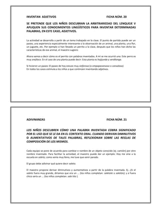 INVENTAN ADJETIVOS FICHA NÚM. 20 
SE PRETENDE QUE LOS NIÑOS DESCUBRAN LA ARBITRARIEDAD DEL LENQUEJE V APLIQUEN SUS CONOCIMIENTOS LINGÜÍSTICOS PARA INVENTAR DETERMINADAS PALABRAS, EN ESTE CASO, ADJETIVOS. 
La actividad se desarrolla a partir de un tema trabajado en la clase. El punto de partida puede ser un paseo, una experiencia especialmente interesante o la observación de un animal, una planta, una flor, un juguete, etc. Por ejemplo si han llevado un perrito a la clase, después que los niños han dicho las características de ese animal, el maestro sugiere: 
Ahora vamos a decir cómo es el perrito con palabras inventadas. A mí se me ocurrió una: Este perro es muy orejiloco. En el caso de una planta puede decir: Esta planta es hojijunda y verdilonga. 
Si hicieron un paseo: El paseo de hoy estuvo muy sinforoso (o empapacansoso o cansaloso). 
En todos los casos estimula a los niños a que continúen inventando adjetivos. 
ADIVINANZAS FICHA NÚM. 21 
LOS NIÑOS DESCUBREN CÓMO UNA PALABRA INVENTADA COBRA SIGNIFICADO POR EL USO QUE SE LE DA EN EL CONTEXTO ORAL. CUANDO DERIVAN DIMINUTIVOS O AUMENTATIVOS DE TALES PALABRAS, REFLEXIONAN SOBRE LAS REGLAS DE COMPOSICIÓN DE LOS MISMOS. 
Cada equipo se pone de acuerdo para cambiar e nombre de un objeto conocido (ej. camión) por otro nombre inventado. Para facilitar la actividad, el maestro puede dar un ejemplo: Hoy me vine a la escuela en saleto; como venía muy lleno, me tuve que venir parado. 
El grupo debe adivinar qué quiere decir saleto. 
El maestro propone derivar diminutivos y aumentativos a partir de la palabra inventada. Ej. ¿Si el saleto fuera muy grande, diríamos que era un ... (los niños completan: saletote o saletón); y si fuera chico sería un ... (los niños completan: sale tito ). 
 