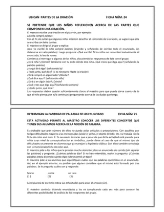 UBICAN PARTES DE LA ORACIÓN FICHA NÚM. 24 
SE PRETENDE QUE LOS NIÑOS REFLEXIONEN ACERCA DE LAS PARTES QUE COMPONEN UNA ORACIÓN. 
El maestro escribe una oración en el pizarrón, por ejemplo: 
La niña compró paletas 
Con el fin de evitar que algunos niños intenten descifrar el contenido de la oración, se sugiere que ella se escriba con letra cursiva. 
El maestro se dirige al grupo y explica: 
Aquí yo escribí la niña compró paletas (leyendo y señalando de corrido todo el enunciado, sin detenerse en cada palabra). Luego pregunta: ¿Qué escribí? Si los niños no recuerdan textualmente el enunciado, lo lee de nuevo. 
Comienza a interrogar a algunos de los niños, discutiendo las respuestas de éste con el grupo: 
¿Dirá niña? ¿Dónde? Señálame con tu dedo dónde dice niña ¿Qué crees que diga aqui? (señalando la palabra paletas) 
¿y aquí dirá algo? (señalando la) 
¿Todo junto, qué dice? (si es necesario repite la oración) 
¿Dirá compró en algún lado? ¿Dónde? 
¿Qué dice aqu í? (señalando niña) 
¿Dirá la en algún lado? ¿Dónde? 
¿Qué crees que diga aquí? (señalando compró) 
¿y todo junto, qué dice? 
Las respuestas deben quedar suficientemente claras al maestro para que pueda darse cuenta de lo que el niño piensa; por el/o continuará preguntando acerca de las dudas que tenga. 
DETERMINAN LA CANTIDAD DE PALABRAS DE UN ENUNCIADO FICHA NÚM. 25 
ESTA ACTIVIDAD PERMITE AL MAESTRO CONOCER LOS DIFERENTES CONCEPTOS QUE TIENEN SUS ALUMNOS ACERCA DE LA NOCIÓN DE PALABRA. 
Es probable que gran número de ellos no pueda aislar artículos y preposiciones. Con aquéllos que tengan dificultades mayores a las mencionadas (aislar el verbo, el objeto directo; etc.) se trabaja con la ficha de color azul núm. 2. Es necesario destacar que a pesar de que dicha actividad está prevista para niños cuyo nivel de conceptualización es simbólico, puede darse el caso de que el mismo tipo de dificultades se presente en alumnos que ya manejan la hipótesis silábica. Con ellos también se trabaja con la mencionada ficha de color azul. 
El maestro pide a los niños que le presten mucha atención; dice un enunciado de corrido (sin separar las palabras) y pregunta: ¿Cuántas palabras dije? Si no han entendido, repite la pregunta: ¿Cuántas palabras estoy diciendo cuando digo: Mario comió un taco? 
El maestro pide a los alumnos que especifiquen cuáles son las palabras contenidas en el enunciado. Así, en el ejemplo anterior, es posible que alguien considere que el mismo está formado por tres palabras. Se le pregunta cuáles son y responde: 
Mario come un taco 
(1 ) (2) (3) 
La respuesta de ese niño indica sus dificultades para aislar el artículo (un). 
El maestro continúa diciendo enunciados y los va complicando cada vez más para conocer las diferentes posibilidades de análisis de los integrantes del grupo.  