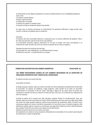 A continuación se dan algunos ejemplos en los que es posible observar una complejidad progresiva. 
Juan corrió. 
La maestra compró lápices. 
El pintor cogió la brocha. 
La señora fue a la tienda. 
La señora sé compró un vestido nuevo. 
La mamá y la hija se compraron bolsas muy bonitas. 
En cada caso el maestro promueve la confrontación de opiniones diferentes. Luego escribe cada oración y analizan las palabras que la componen. 
Variantes 
El maestro dice dos enunciados distintos y compuestos por un número diferente de palabras. Pide a los niños que piensen cuál de los dos tiene más palabras. 
Es conveniente presentar algunas situaciones en las que la oración más corta corresponda a un referente de mayor tamaño con el fin de conocer la opinión de los niños al respecto. 
Ejemplos de pares de oraciones de este tipo: 
Las hormigas son muy trabajadoras. Los elefantes tienen trompa. 
El edificio es muy alto. La casita del perro se rompió. 
PERMUTAN SUSTANTIVOS SIN CAMBIO SEMÁNTICO FICHA NÚM. 26 
LOS NIÑOS REFLEXIONAN ACERCA DE LOS CAMBIOS NECESARIOS EN LA ESCRITURA DE ORACIONES DIFERENTES QUE TIENEN IGUAL SIGNIFICADO. 
El maestro escribe una oración del tipo: 
Luisa baila con Arturo. 
Se dirige al grupo y explica: Aquí yo escribí Luisa baila con Arturo (leyendo y señalando de corrido todo el enunciado, sin separar las palabras). Luego pregunta: ¿Qué escribí? Si los niños no recuerdan textualmente el enunciado, lo lee de nuevo. Interroga a alguno de los niños sobre las partes que componen la oración tal como se indica en la ficha de color rosa núm. 24. Confronta las respuestas de éste con el grupo. 
Cuando las partes de la oración han sido ubicadas, propone realizar la transformación. Dice, por ejemplo, Aquí yo escribí Luisa baila con Arturo ¿Qué tendríamos que hacer para que diga Arturo baila con Luisa? Los niños pueden proponer realizar la permutación de sustantivos, dejar la oración como está porque significa lo mismo o escribirla nuevamente. En este último caso, el maestro pregunta: ¿No podríamos cambiar algo en esto que yo escribí para que diga Arturo baila con Luisa? ¿Qué tendríamos que cambiar? Estimula a los niños a que realicen la transformación. 
Analizan las partes que forman el nuevo enunciado. 
Esta experiencia se repite en varias ocasiones utilizando otros enunciados en los cuales la permutación de sustantivos no altera el significado.  