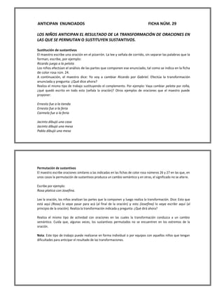 ANTICIPAN ENUNCIADOS FICHA NÚM. 29 
LOS NIÑOS ANTICIPAN EL RESULTADO DE LA TRANSFORMACIÓN DE ORACIONES EN LAS QUE SE PERMUTAN O SUSTITUYEN SUSTANTIVOS. 
Sustitución de sustantivos 
El maestro escribe una oración en el pizarrón. La lee y señala de corrido, sin separar las palabras que la forman; escribe, por ejemplo: 
Ricardo juega a la pelota 
Los niños efectúan el análisis de las partes que componen ese enunciado, tal como se indica en la ficha de color rosa núm. 24. 
A continuación, el maestro dice: Yo voy a cambiar Ricardo por Gabriel. Efectúa la transformación anunciada y pregunta: ¿Qué dice ahora? 
Realiza el mismo tipo de trabajo sustituyendo el complemento. Por ejemplo: Vaya cambiar pelota por roña, ¿qué quedó escrito en todo esto (señala la oración)? Otros ejemplos de oraciones que el maestro puede proponer: 
Ernesto fue a la tienda 
Ernesto fue a la feria 
Carmela fue a la feria 
Jacinto dibujó una casa 
Jacinto dibujó una mesa 
Pablo dibujó una mesa 
Permutación de sustantivos 
El maestro escribe oraciones similares a las indicadas en las fichas de color rosa números 26 y 27 en las que, en unos casos la permutación de sustantivos produzca un cambio semántico y en otras, el significado no se altere. 
Escribe por ejemplo: 
Rosa platica con Josefina. 
Lee la oración, los niños analizan las partes que la componen y luego realiza la transformación. Dice: Esto que está aquí (Rosa) lo vaya pasar para acá (al final de la oración) y esto (Josefina) lo vaya escribir aquí (al principio de la oración). Realiza la transformación indicada y pregunta: ¿Qué dirá ahora? 
Realiza el mismo tipo de actividad con oraciones en las cuales la transformación conduzca a un cambio semántico. Cuida que, algunas veces, los sustantivos permutados no se encuentren en los extremos de la oración. 
Nota: Este tipo de trabajo puede realizarse en forma individual o por equipos con aquellos niños que tengan dificultades para anticipar el resultado de las transformaciones. 
 