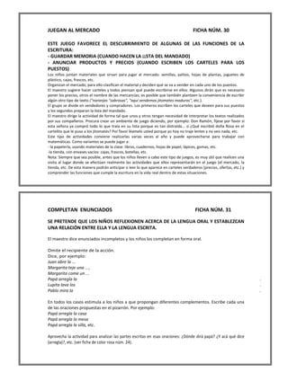 JUEGAN AL MERCADO FICHA NÚM. 30 
ESTE JUEGO FAVORECE EL DESCUBRIMIENTO DE ALGUNAS DE LAS FUNCIONES DE LA ESCRITURA: 
- GUARDAR MEMORIA (CUANDO HACEN LA ¡¡STA DEL MANDADO) 
- ANUNCIAR PRODUCTOS Y PRECIOS (CUANDO ESCRIBEN LOS CARTELES PARA LOS PUESTOS) 
Los niños juntan materiales que sirvan para jugar al mercado: semillas, palitos, hojas de plantas, juguetes de plástico, cajas, frascos, etc. 
Organizan el mercado; para ello clasifican el material y deciden qué se va a vender en cada uno de los puestos. 
El maestro sugiere hacer carteles y todos piensan qué puede escribirse en ellos. Algunos dirán que es necesario poner los precios, otros el nombre de las mercancías; es posible que también planteen la conveniencia de escribir algún otro tipo de texto ("naranjas "sabrosas", "aquí vendemos jitomates maduros", etc.). 
El grupo se divide en vendedores y compradores. Los primeros escriben los carteles que deseen para sus puestos y los segundos preparan la lista del mandado. 
El maestro dirige la actividad de forma tal que unos y otros tengan necesidad de interpretar los textos realizados por sus compañeros. Procura crear un ambiente de juego diciendo, por ejemplo: Don Ramón, fíjese por favor si esta señora ya compró todo lo que traía en su lista porque es tan distraída... o ¿Qué escribió doña Rosa en el cartelito que le puso a los jitomates? Por favor léamelo usted porque yo hoy no traje lentes y no veo nada, etc. 
Este tipo de actividades conviene realizarlas varias veces al año y puede aprovecharse para trabajar con matemáticas. Como variantes se puede jugar a: 
- la papelería, usando materiales de la clase: libros, cuadernos, hojas de papel, lápices, gomas, etc. 
-la tienda, con envases vacíos: cajas, frascos, botellas, etc. 
Nota: Siempre que sea posible, antes que los niños lleven a cabo este tipo de juegos, es muy útil que realicen una visita al lugar donde se efectúan realmente las actividades que ellos representarán en el juego (el mercado, la tienda, etc. De esta manera podrán anticipar o leer lo que aparece en carteles verdaderos (precios, ofertas, etc.) y comprender las funciones que cumple la escritura en la vida real dentro de estas situaciones. 
COMPLETAN ENUNCIADOS FICHA NÚM. 31 
SE PRETENDE QUE LOS NIÑOS REFLEXIONEN ACERCA DE LA LENGUA ORAL Y ESTABLEZCAN UNA RELACIÓN ENTRE ELLA Y LA LENGUA ESCRITA. 
El maestro dice enunciados incompletos y los niños los completan en forma oral. 
Omite el recipiente de la acción. 
Dice, por ejemplo: 
Juan abre la ... 
Margarita teje una .. , 
Margarita come un ... 
Papá arregla la . 
Lupita lava los . 
Pablo mira la . 
En todos los casos estimula a los niños a que propongan diferentes complementos. Escribe cada una de las oraciones propuestas en el pizarrón. Por ejemplo: 
Papá arregla la casa 
Papá arregla la mesa 
Papá arregla la silla, etc. 
Aprovecha la actividad para analizar las partes escritas en esas oraciones: ¿Dónde dirá papá? ¿Y acá qué dice (arregla)?, etc. (ver ficha de color rosa núm. 24).  