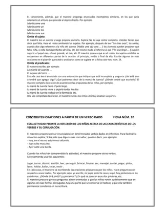 Es conveniente, además, que el maestro proponga enunciados incompletos similares, en los que varía solamente el artículo que precede al objeto directo. Por ejemplo: 
María come una 
María come un 
María come los 
María come ese 
Omite el sujeto: 
El maestro lee un cuento y luego propone contarlo. Explica: No lo vaya contar completo. Ustedes tienen que decir qué falta. Hace el relato omitiendo los sujetos. Por ejemplo, después de leer "Los tres osos", lo cuenta; cuando dice algo referente a la niña del cuento (Había una vez una ... ) los alumnos pueden proponer que falta: niña, o niña llamada Ricitos de Oro, etc. Del mismo modo al referirse al oso ("En eso llegó ... ) pueden sugerir: el papá oso, el oso grande, el oso, etc. El maestro procura que en el relato, los sujetos omitidos se encuentren en diferentes partes de la oración: al principio, medio o final de ella. Escribe algunas de esas oraciones en el pizarrón y procede a analizarlas como se sugiere en la ficha color rosa núm. 24. 
Omite el predicado: 
El maestro escribe, por ejemplo: 
La mamá de Juanita ... 
El payaso del circo ... 
En cada caso lee el enunciado con una entonación que indique que está incompleto y pregunta: ¿Así está bien o tendré que agregar algo? ¿Qué podremos decir de la mamá de Juanita? ¿Dónde tendré que escribirlo? El maestro completa la oración de acuerdo con las propuestas de los niños, por ejemplo; 
La mamá de Juanita tiene el pelo largo. 
La mamá de Juanita viene a dejarla todos los días 
La mamá de Juanita trabaja en la farmacia, etc. 
Una vez completada la oración, el maestro invita a los niños a leerla y analizar sus partes. 
CONSTRUYEN ORACIONES A PARTIR DE UN VERBO DADO FICHA NÚM. 32 
ESTA ACTIVIDAD PERMITE LA REFLEXIÓN DE LOS NIÑOS ACERCA DE LAS CARACTERÍSTICAS DE LOS VERBOS Y SU CONJUGACIÓN. 
El maestro propone pensar enunciados con determinados verbos dados en infinitivo. Para facilitar la situación explica; Si les pido que digan cosas con saltar, pueden decir, por ejemplo: 
- Hoy, en el recreo estuvimos saltando. 
- Juan salta muy alto. 
- Ayer salté una barda. 
Cuando los niños han comprendido la actividad, el maestro propone otros verbos. 
Se recomienda usar los siguientes: 
Jugar, correr, dormir, escribir, leer, perseguir, brincar, limpiar, ver, manejar, cantar, pegar, pintar, lavar, hablar, bailar, tocar, vestir . 
En cada caso, el maestro va escribiendo las oraciones propuestas por los niños. Hace preguntas con respecto a esos textos. Por ejemplo: Aquí yo escribí, mi papá pintó la casa y aquí, hoy pintamos en los cuadernos. ¿Dónde dirá pintó? ¿y pintamos? ¿En qué se parecen esas dos palabras, etc. 
El maestro procura que sus preguntas estén orientadas a que los niños noten auditivamente que en algunas de esas formas conjugadas hay una parte que se conserva (el radical) y que ella también permanece constante en la escritura. 
 