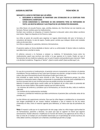 JUEGAN AL DOCTOR FICHA NÚM. 33 
MEDIANTE EL JUEGO SE PRETENDE QUE LOS NIÑOS: 
 DESCUBRAN LA NECESIDAD DE MANTENER UNA ESTABILIDAD EN LA ESCRITURA PARA CONSERVAR EL SIGNIFICADO. 
 VAYAN CONOCIENDO EL CONTENIDO DE DOS DIFERENTES TIPOS DE PORTADORES DE TEXTO: LAS RECETAS MÉDICAS Y LAS ETIQUETAS DE LOS PRODUCTOS ENVASADOS. 
Los niños llevan a la escuela frascos, cajas, semillas, botones, etc. Para formar con ese material, una farmacia. Piensan nombres para los medicamentos. 
Escriben esos nombres en etiquetas; el maestro favorece la discusión sobre cómo deben escribirse esos textos. Pegan las etiquetas en los frascos y cajas. 
Los niños se ponen de acuerdo para organizar en lugares determinados del aula: la farmacia, el consultorio del doctor, la sala de espera. Pueden poner carteles que indiquen dónde está instalado cada uno de esos sitios. 
Los niños se organizan en; pacientes, doctores y farmacéuticos. 
El paciente explica en forma detallada al doctor cuál es su enfermedad. El doctor indica la medicina que debe tomar y escribe la receta. 
El enfermo concurre a la farmacia a comprar su medicina. El farmacéutico busca entre los medicamentos aquel cuya escritura sea similar a la que aparece en la receta. Puede ser que el farmacéutico dé una medicina cualquiera, por lo cual el maestro está pendiente para intervenir: Fíjate si te dio bien la medicina. 'Pregunta al "doctor": ¿Qué le recetó usted? ¿Qué escribió aquí?, etc. 
En caso de no encontrar el medicamento, el paciente concurre nuevamente con el doctor y le plantea el problema ("de esa medicina no hay") para que él busque una solución: corrige la receta o la hace de nuevo; dice que el farmacéutico buscó mal porque él sabe que la tiene, etc. 
Esta actividad se repite muchas veces durante el año. Tiene gran importancia porque .los niños producen e interpretan textos y llegan a comprender la necesidad de mantener cierta estabilidad en la escritura (aunque ésta no sea correcta) para que sea posible encontrar las medicinas. 
Además el maestro podrá darse cuenta cuáles son las hipótesis de los niños sobre el contenido del texto de una receta médica. Ellos pueden suponer que ahí están escritos: 
- los síntomas del enfermo y considerar que el farmacéutico, en función de ellos, indica la medicina adecuada 
- los nombres de los medicamentos recetados 
- la manera y cantidad de medicinas que debe suministrarse al paciente (dos cucharadas antes de las comidas, etc.). 
Las dos últimas son suposiciones correctas. Para que los niños lleguen a establecerlas es conveniente que tengan posibilidad de ver recetas médicas verdaderas y que el maestro les lea los textos contenidos en ellas. Entre el material sugerido para biblioteca, se indica este tipo de portadores de texto. 
Nota: El maestro cuida que en la organización de este juego, todos los niños tengan oportunidad de ser farmacéuticos, pacientes y doctores. Los pasos que aquí se sugieren no tienen que seguirse estrictamente. Pueden alterarse o modificarse en función del interés y las sugerencias de los niños; si bien se trata de un trabajó con una finalidad relacionada con el aprendizaje de la lecto-escritura, los niños deben sentirlo y manejarlo con la libertad y movilidad que permite un juego. 
 