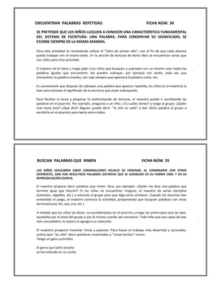 ENCUENTRAN PALABRAS REPETIDAS FICHA NÚM. 34 
SE PRETENDE QUE LOS NIÑOS LLEGUEN A CONOCER UNA CARACTERÍSTICA FUNDAMENTAL DEL SISTEMA DE ESCRITURA: UNA PALABRA, PARA CONSERVAR SU SIGNIFICADO, SE ESCRIBE SIEMPRE DE LA MISMA MANERA. 
Para esta actividad se recomienda utilizar el "Libro de primer año", con el fin de que cada alumno pueda trabajar con el mismo texto. En la sección de lecturas de dicho libro se encuentran varias que son útiles para esta actividad. 
. 
El maestro lee el texto y luego pide a los niños que busquen y subrayen con un mismo color todas las palabras iguales que encuentren. Así pueden subrayar, por ejemplo con verde, cada vez que encuentren la palabra ciruelas; con rojo siempre que aparezca la palabra come, etc. 
Es conveniente que después de subrayar una palabra que aparece repetida, los niños (o el maestro) la lean para conocer el significado de la escritura que están subrayando. 
Para facilitar la tarea y propiciar la confrontación de lecturas, el maestro puede ir escribiendo las palabras en el pizarrón. Por ejemplo, pregunta a un niño: ¿Tú cuáles tienes? y luego al grupo: ¿Quién más tiene ésta? ¿Qué dirá? Alguien puede decir: "la mía no salió" y leer dicha palabra al grupo o escribirla en el pizarrón para leerla entre todos. 
BUSCAN PALABRAS QUE RIMEN FICHA NÚM. 35 
LOS NIÑOS DESCUBREN C6MO COMBINACIONES IGUALES DE FONEMAS, AL COMBINARSE CON OTROS DIFERENTES, DAN POR RESULTADO PALABRAS DISTINTAS QUE SE ASEMEJAN EN SU FORMA ORAL Y EN SU REPRESENTACIÓN ESCRITA. 
El maestro propone decir palabras que rimen. Dice, por ejemplo: ¿Quién me dice una palabra que termine igual que tiburón? Si los niños no encuentran ninguna, el maestro da varios ejemplos (camarón, algodón, etc.) y estimula al grupo para que diga otras similares. Cuando los alumnos han entendido el juego, el maestro continúa la actividad, proponiendo que busquen palabras con otras terminaciones illo, oso, ero, etc.) 
. 
A medida que los niños las dicen, va escribiéndolas en el pizarrón y luego los anima para que las lean, ayudados por el resto del grupo o por él mismo cuando sea necesario. Todo niño que sea capaz de leer solo una palabra, la copia y la agrega a su colección. . 
El maestro propone inventar rimas y poesías. Para hacer el trabajo más divertido y accesible, aclara que "se vale" decir palabras inventadas y "cosas tontas" como: 
Tengo un gato cuchufato. 
El perro que ladró anoche 
se fue volando en su coche. 
 