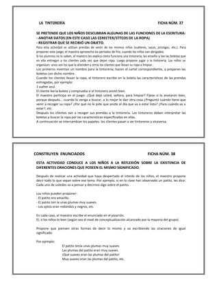 LA TINTORERÍA FICHA NÚM. 37 
SE PRETENDE QUE LOS NIÑOS DESCUBRAN ALGUNAS DE LAS FUNCIONES DE LA ESCRITURA: 
- ANOTAR DATOS (EN ESTE CASO LAS CERECTER/STTCOS DE LA ROPA) 
- REGISTRAR QUE SE RECIBIÓ UN OBJETO. 
Para esta actividad se utilizan prendas de vestir de los mismos niños (suéteres, sacos, jorongos, etc.). Para proponer este juego, el maestro aprovecha los períodos de frío, cuando los niños van abrigados. 
Si los alumnos no lo saben, el maestro les explica cómo funciona una tintorería; les enseña y lee las boletas que en ella entregan a los clientes cada vez que dejan ropa. Luego propone jugar a la tintorería. Los niños se organizan: unos son los que la atienden y otros los clientes que llevan su ropa a limpiar. 
Los primeros inventan un nombre para la tintorería; hacen el cartel correspondiente, y preparan las boletas con dicho nombre. 
Cuando los clientes llevan la ropa, el tintorero escribe en la boleta las características de las prendas entregadas, por ejemplo: 
1 suéter azul. 
El cliente lee la boleta y comprueba si el tintorero anotó bien. 
El maestro participa en el juego: ¿Qué dejó usted, señora, para limpiar? Fíjese si lo anotaron bien, porque después... cuando lo venga a buscar, a lo mejor le dan otra cosa ¿Preguntó cuándo tiene que venir a recoger su ropa? ¿Por qué no le pide que anote el día que va a estar lista? ¿Para cuándo va a estar?, etc. 
Después los clientes van a recoger sus prendas a la tintorería. Los tintoreros deben interpretar las boletas y buscar la ropa por las características especificadas en ellas. 
A continuación se intercambian los papeles: los clientes pasan a ser tintoreros y viceversa. 
CONSTRUYEN ENUNCIADOS FICHA NÚM. 38 
ESTA ACTIVIDAD CONDUCE A LOS NIÑOS A LA REFLEXIÓN SOBRE LA EXISTENCIA DE DIFERENTES ORACIONES QUE POSEEN EL MISMO SIGNIFICADO. 
Después de realizar una actividad que haya despertado el interés de los niños, el maestro propone decir todo lo que sepan sobre ese tema. Por ejemplo, si en la clase han observado un patito, les dice: Cada uno de ustedes va a pensar y decirnos algo sobre el patito. 
Los niños pueden proponer: 
- El patito era amarillo. 
- El patito ten ía unas plumas muy suaves. 
- Los ojitos eran redondos y negros, etc. 
En cada caso, el maestro escribe el enunciado en el pizarrón. 
El, o los niños lo leen (según sea el nivel de conceptualización alcanzado por la mayoría del grupo). 
Propone que piensen otras formas de decir lo mismo y va escribiendo las oraciones de igual significado. 
Por ejemplo: 
El patito tenía unas plumas muy suaves 
Las plumas del patito eran muy suaves 
¡Qué suaves eran las plumas del patito! 
Muy suaves eran las plumas del patito, etc.  