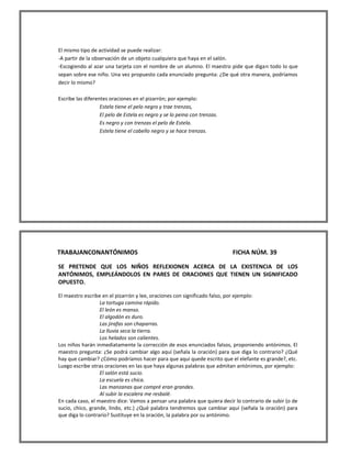 El mismo tipo de actividad se puede realizar: 
-A partir de la observación de un objeto cualquiera que haya en el salón. 
-Escogiendo al azar una tarjeta con el nombre de un alumno. El maestro pide que digan todo lo que sepan sobre ese niño. Una vez propuesto cada enunciado pregunta: ¿De qué otra manera, podríamos decir lo mismo? 
Escribe las diferentes oraciones en el pizarrón; por ejemplo: 
Estela tiene el pelo negro y trae trenzas, 
El pelo de Estela es negro y se lo peina con trenzas. 
Es negro y con trenzas el pelo de Estela. 
Estela tiene el cabello negro y se hace trenzas. 
TRABAJANCONANTÓNIMOS FICHA NÚM. 39 
SE PRETENDE QUE LOS NIÑOS REFLEXIONEN ACERCA DE LA EXISTENCIA DE LOS ANTÓNIMOS, EMPLEÁNDOLOS EN PARES DE ORACIONES QUE TIENEN UN SIGNIFICADO OPUESTO. 
El maestro escribe en el pizarrón y lee, oraciones con significado falso, por ejemplo: 
La tortuga camina rápido. 
El león es manso. 
El algodón es duro. 
Las jirafas son chaparras. 
La lluvia seca la tierra. 
Los helados son calientes. 
Los niños harán inmediatamente la corrección de esos enunciados falsos, proponiendo antónimos. El maestro pregunta: ¿Se podrá cambiar algo aquí (señala la oración) para que diga lo contrario? ¿Qué hay que cambiar? ¿Cómo podríamos hacer para que aquí quede escrito que el elefante es grande?, etc. 
Luego escribe otras oraciones en las que haya algunas palabras que admitan antónimos, por ejemplo: 
El salón está sucio. 
La escuela es chica. 
Las manzanas que compré eran grandes. 
Al subir la escalera me resbalé. 
En cada caso, el maestro dice: Vamos a pensar una palabra que quiera decir lo contrario de subir (o de sucio, chico, grande, lindo, etc.) ¿Qué palabra tendremos que cambiar aquí (señala la oración) para que diga lo contrario? Sustituye en la oración, la palabra por su antónimo.  