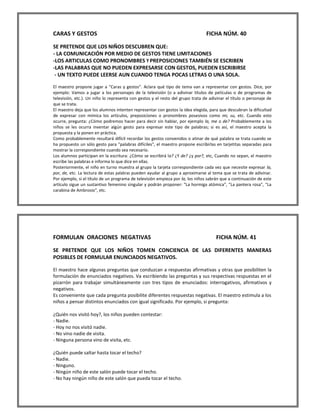 CARAS Y GESTOS FICHA NÚM. 40 
SE PRETENDE QUE LOS NIÑOS DESCUBREN QUE: 
- LA COMUNICACIÓN POR MEDIO DE GESTOS TIENE LIMITACIONES 
-LOS ARTICULAS COMO PRONOMBRES Y PREPOSICIONES TAMBIÉN SE ESCRIBEN 
-LAS PALABRAS QUE NO PUEDEN EXPRESARSE CON GESTOS, PUEDEN ESCRIBIRSE 
- UN TEXTO PUEDE LEERSE AUN CUANDO TENGA POCAS LETRAS O UNA SOLA. 
El maestro propone jugar a "Caras y gestos". Aclara qué tipo de tema van a representar con gestos. Dice, por ejemplo: Vamos a jugar a los personajes de la televisión (o a adivinar títulos de películas o de programas de televisión, etc.). Un niño lo representa con gestos y el resto del grupo trata de adivinar el título o personaje de que se trata. 
El maestro deja que los alumnos intenten representar con gestos la idea elegida, para que descubran la dificultad de expresar con mímica los artículos, preposiciones o pronombres posesivos como mi, su, etc. Cuando esto ocurre, pregunta: ¿Cómo podremos hacer para decir sin hablar, por ejemplo la, me o de? Probablemente a los niños se les ocurra inventar algún gesto para expresar este tipo de palabras; si es así, el maestro acepta la propuesta y la ponen en práctica. 
Como probablemente resultará difícil recordar los gestos convenidos o atinar de qué palabra se trata cuando se ha propuesto un sólo gesto para "palabras difíciles", el maestro propone escribirlas en tarjetitas separadas para mostrar la correspondiente cuando sea necesario. 
Los alumnos participan en la escritura: ¿Cómo se escribirá la? ¿Y de? ¿y por?, etc, Cuando no sepan, el maestro escribe las palabras e informa lo que dice en ellas. 
Posteriormente, el niño en turno muestra al grupo la tarjeta correspondiente cada vez que necesite expresar la, por, de, etc. La lectura de estas palabras pueden ayudar al grupo a aproximarse al tema que se trata de adivinar. Por ejemplo, si el título de un programa de televisión empieza por la, los niños sabrán que a continuación de este artículo sigue un sustantivo femenino singular y podrán proponer: "La hormiga atómica", "La pantera rosa", "La carabina de Ambrosio", etc. 
FORMULAN ORACIONES NEGATIVAS FICHA NÚM. 41 
SE PRETENDE QUE LOS NIÑOS TOMEN CONCIENCIA DE LAS DIFERENTES MANERAS POSIBLES DE FORMULAR ENUNCIADOS NEGATIVOS. 
El maestro hace algunas preguntas que conduzcan a respuestas afirmativas y otras que posibiliten la formulación de enunciados negativos. Va escribiendo las preguntas y sus respectivas respuestas en el pizarrón para trabajar simultáneamente con tres tipos de enunciados: interrogativos, afirmativos y negativos. 
Es conveniente que cada pregunta posibilite diferentes respuestas negativas. El maestro estimula a los niños a pensar distintos enunciados con igual significado. Por ejemplo, si pregunta: 
¿Quién nos visitó hoy?, los niños pueden contestar: 
- Nadie. 
- Hoy no nos visitó nadie. 
- No vino nadie de visita. 
- Ninguna persona vino de visita, etc. 
¿Quién puede saltar hasta tocar el techo? 
- Nadie. 
- Ninguno. 
- Ningún niño de este salón puede tocar el techo. 
- No hay ningún niño de este salón que pueda tocar el techo.  