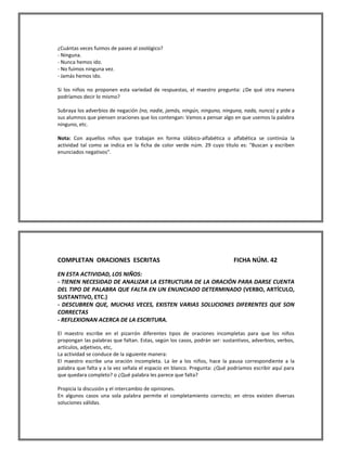 ¿Cuántas veces fuimos de paseo al zoológico? 
- Ninguna. 
- Nunca hemos ido. 
- No fuimos ninguna vez. 
- Jamás hemos ido. 
Si los niños no proponen esta variedad de respuestas, el maestro pregunta: ¿De qué otra manera podríamos decir lo mismo? 
Subraya los adverbios de negación (no, nadie, jamás, ningún, ninguno, ninguna, nada, nunca) y pide a sus alumnos que piensen oraciones que los contengan: Vamos a pensar algo en que usemos la palabra ninguno, etc. 
Nota: Con aquellos niños que trabajan en forma silábico-alfabética o alfabética se continúa la actividad tal como se indica en la ficha de color verde núm. 29 cuyo título es: "Buscan y escriben enunciados negativos". 
COMPLETAN ORACIONES ESCRITAS FICHA NÚM. 42 
EN ESTA ACTIVIDAD, LOS NIÑOS: 
- TIENEN NECESIDAD DE ANALIZAR LA ESTRUCTURA DE LA ORACIÓN PARA DARSE CUENTA DEL TIPO DE PALABRA QUE FALTA EN UN ENUNCIADO DETERMINADO (VERBO, ARTÍCULO, SUSTANTIVO, ETC.) 
- DESCUBREN QUE, MUCHAS VECES, EXISTEN VARIAS SOLUCIONES DIFERENTES QUE SON CORRECTAS 
- REFLEXIONAN ACERCA DE LA ESCRITURA. 
El maestro escribe en el pizarrón diferentes tipos de oraciones incompletas para que los niños propongan las palabras que faltan. Estas, según los casos, podrán ser: sustantivos, adverbios, verbos, artículos, adjetivos, etc, 
La actividad se conduce de la siguiente manera: 
El maestro escribe una oración incompleta. La lee a los niños, hace la pausa correspondiente a la palabra que falta y a la vez señala el espacio en blanco. Pregunta: ¿Qué podríamos escribir aquí para que quedara completo? o ¿Qué palabra les parece que falta? 
Propicia la discusión y el intercambio de opiniones. 
En algunos casos una sola palabra permite el completamiento correcto; en otros existen diversas soluciones válidas. 
 