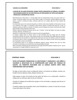 JUEGAN A LA LONCHERÍA FICHA NÚM. 8 
A TRAVÉS DE UN JUEGO DIVERTIDO, DONDE TODOS COMPARTEN SU COMIDA, LOS NIÑOS: 
- REFLEXIONAN ACERCA DE UN TIPO ESPECIAL DE PORTADORES DE TEXTO (LOS MENÚS) 
- PRODUCEN E INTERPRETAN TEXTOS 
Normalmente los niños llevan a " escuela algún tipo de comida (frutas tortas, etc.) para comer en " recreo. El maestro explica: Una vez al mes vamos a jugar a la lonchería. Cuando hagamos ese Juego vamos a juntar la comida de todos; entonces cada uno va a probar algo de lo que trajeron los compañeros. 
Es conveniente que en las reuniones de padres, se informe sobre esta actividad y la frecuencia con que va a realizarse. Para jugar a la lonchería, cada alumno aporta la comida que trajo de su casa. La clasifican y ponen en platos o charolas. El maestro corta en pedazos las tortas y frutas para dar mayor oportunidad a todos de probar varias cosas. 
Platican sobre los distintos alimentos que se van a "vender": tortas de frijoles, de huevo, de cajeta, naranjas, plátanos, mandarinas, etc. 
Inventan un nombre para la lonchería y hacen el cartel correspondiente. 
El maestro sugiere hacer el menú: Como en esta lonchería hay tres mesas para los clientes, necesitamos escribir tres menús. Cada equipo escribe uno, discutiendo cómo debe hacerse ese texto. Cuando terminan de escribirlos se organizan de modo que unos sean los clientes y otros los meseros. Los primeros leen el menú y escogen lo que desean comer; los meseros toman nota de los pedidos, van a buscarlos y sirven a los clientes. 
Es conveniente incluir en el material de biblioteca algunos menús impresos para que los niños conozcan el contenido y las características de esos portadores de texto. 
Nota: El nombre utilizado aquí para denominar este juego (lonchería) puede cambiarse por el que se acostumbre en el lugar (cafetería, restaurant, etc.). 
PERIÓDICO MURAL FICHA NÚM. 9 
ESTAS ACTIVIDADES PROMUEVEN LA CREATIVIDAD Y CONDUCEN A LOS NIÑOS A VALORAR EL RESULTADO DE LA COOPERACIÓN QUE SURGE DEL TRABAJA EN EQUIPO. LES PERMITEN DESCUBRIR QUE LA LENGUA ESCRITA SIRVE PARA COMUNICARSE CON LOS DEMÁS. 
Se elige un tema sobre el que se elaborarán textos y se ilustrará con dibujos, recortes, etc. Pueden Incluirse además, chistes, dibujos cómicos, etc. . 
Cada equipo se pone, de acuerdo de qué parte del tema se va a desarrollar y decide el trabajo que va a efectuar cada uno de sus miembros. 
Cuando los trabajos de los diferentes equipos se han terminado, se agrupan para formar el periódico mural. 
El maestro explica que el periódico tiene como finalidad dar a conocer al resto de la escuela lo que ellos saben o han hecho. 
 