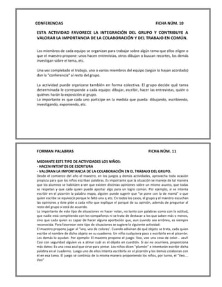 CONFERENCIAS FICHA NÚM. 10 
ESTA ACTIVIDAD FAVORECE LA INTEGRACIÓN DEL GRUPO Y CONTRIBUYE A VALORAR LA IMPORTANCIA DE LA COLABORACIÓN Y DEL TRABAJO EN COMÚN. 
Los miembros de cada equipo se organizan para trabajar sobre algún tema que ellos eligen o que el maestro propone: unos hacen entrevistas, otros dibujan o buscan recortes, los demás investigan sobre el tema, etc. 
Una vez completado el trabajo, uno o varios miembros del equipo (según lo hayan acordado) dan la "conferencia" al resto del grupo. 
La actividad puede organizarse también en forma colectiva. El grupo decide qué tarea determinada le corresponde a cada equipo: dibujar, escribir, hacer las entrevistas, quién o quiénes harán la exposición al grupo. 
Lo importante es que cada uno participe en la medida que pueda: dibujando, escribiendo, investigando, exponiendo, etc. 
FORMAN PALABRAS FICHA NÚM. 11 
MEDIANTE ESTE TIPO DE ACTIVIDADES LOS NIÑOS: 
- HACEN INTENTOS DE ESCRITURA 
- VALORAN LA IMPORTANCIA DE LA COLABORACIÓN EN EL TRABAJO DEL GRUPO. 
Desde el comienzo del año el maestro, en los juegos y demás actividades, aprovecha toda ocasión propicia para que los niños escriban palabras. Es importante que la situación se maneje de tal manera que los alumnos se habitúen a ver que existen distintas opiniones sobre un mismo asunto, que todas se respetan y que cada quien puede aportar algo para un logro común. Por ejemplo, si se intenta escribir en el pizarrón la palabra mapa, alguien puede sugerir que "se pone con la de mamá" o que quien escribe se equivocó porque le faltó una a, etc. En todos los casos, el grupo y el maestro escuchan las opiniones y éste pide a cada niño que explique el porqué de su opinión, además de preguntar al resto del grupo si está de acuerdo. 
Lo importante de este tipo de situaciones es hacer notar, no tanto con palabras como con la actitud, que nadie está compitiendo con los compañeros ni se trata de destacar a los que saben más o menos, sino que cada quien es capaz de hacer alguna aportación que, aun cuando sea errónea, es siempre reconocida. Para favorecer este tipo de situaciones se sugiere la siguiente actividad: 
El maestro propone jugar al "veo, veo de colores'. Cuando adivinan de qué objeto se trata, cada quien escribe el nombre de dicho objeto en su cuaderno. Un niño cualquiera pasa a escribirlo en el pizarrón. Los demás lo ayudan. Por ejemplo: El maestro propone el juego: Veo, veo una cosa de color... azul! Casi con seguridad alguien va a atinar cuál es el objeto en cuestión. Si así no ocurriera, proporciona más datos: Es una cosa azul que sirve para pintar. Los niños dicen "plumón" e intentarán escribir dicha palabra en el cuaderno. Luego uno de ellos intenta escribirla en el pizarrón y los demás colaboran con él en esa tarea. El juego sé continúa de la misma manera proponiendo los niños, por turno, el "Veo.... Veo”  