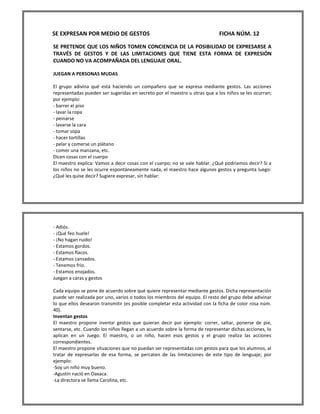 SE EXPRESAN POR MEDIO DE GESTOS FICHA NÚM. 12 
SE PRETENDE QUE LOS NIÑOS TOMEN CONCIENCIA DE LA POSIBILIDAD DE EXPRESARSE A TRAVÉS DE GESTOS Y DE LAS LIMITACIONES QUE TIENE ESTA FORMA DE EXPRESIÓN CUANDO NO VA ACOMPAÑADA DEL LENGUAJE ORAL. 
JUEGAN A PERSONAS MUDAS 
El grupo adivina qué está haciendo un compañero que se expresa mediante gestos. Las acciones representadas pueden ser sugeridas en secreto por el maestro u otras que a los niños se les ocurran; por ejemplo: 
- barrer el piso 
- lavar la ropa 
- peinarse 
- lavarse la cara 
- tomar sopa 
- hacer tortillas 
- pelar y comerse un plátano 
- comer una manzana, etc. 
Dicen cosas con el cuerpo 
El maestro explica: Vamos a decir cosas con el cuerpo; no se vale hablar. ¿Qué podríamos decir? Si a los niños no se les ocurre espontáneamente nada, el maestro hace algunos gestos y pregunta luego: ¿Qué les quise decir? Sugiere expresar, sin hablar: 
- Adiós. 
- ¡Qué feo huele! 
- ¡No hagan ruido! 
- Estamos gordos. 
- Estamos flacos. 
- Estamos cansados. 
- Tenemos frío. 
- Estamos enojados. 
Juegan a caras y gestos 
Cada equipo se pone de acuerdo sobre qué quiere representar mediante gestos. Dicha representación puede ser realizada por uno, varios o todos los miembros del equipo. El resto del grupo debe adivinar lo que ellos desearon transmitir (es posible completar esta actividad con la ficha de color rosa núm. 40). 
Inventan gestos 
El maestro propone inventar gestos que quieran decir por ejemplo: correr, saltar, ponerse de pie, sentarse, etc. Cuando los niños llegan a un acuerdo sobre la forma de representar dichas acciones, lo aplican en un Juego. El maestro, o un niño, hacen esos gestos y el grupo realiza las acciones correspondientes. 
El maestro propone situaciones que no puedan ser representadas con gestos para que los alumnos, al tratar de expresarlas de esa forma, se percaten de las limitaciones de este tipo de lenguaje; por ejemplo: 
-Soy un niño muy bueno. 
-Agustín nació en Oaxaca. 
-La directora se llama Carolina, etc.  