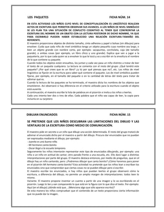 LOS PAQUETES FICHA NÚM. 14 
EN ESTA ACTIVIDAD LOS NIÑOS CUYO NIVEL DE CONCEPTUALIZACIÓN ES LINGÜÍSTICO REALIZAN ACTOS DE ESCRITURA QUE PERMITEN OBSERVAR SUS AVANCES. A LOS NIÑOS DE NIVEL SIMBÓLICO SE LES PLAN TEA UNA SITUACIÓN DE CONFLICTO COGNITIVO AL TENER QUE CONFRONTAR LA ESCRITURA DEL NOMBRE DE UN OBJETO CON LA LECTURA POSTERIOR DE DICHO NOMBRE, YA QUE PARA ESCRIBIRLO PUEDEN HABER ESTABLECIDO UNA RELACIÓN ESCRITURA-TAMAÑO DEL REFERENTE. 
El maestro proporciona objetos de distinto tamaño, cinta adhesiva y papel o bolsas (sin dibujos) para envolver. Cuida que cada niño de nivel simbólico tenga un objeto pequeño cuyo nombre sea largo, o bien un objeto grande con nombre corto, por ejemplo: sacapuntas, corcholata, caja (de tamaño grande), o ambas cosas (por ejemplo, un libro chico y uno grande). Explica que van a jugar a la paquetería, por lo que cada quien va a envolver lo que le tocó y va a escribir en la envoltura el nombre de lo que contiene su paquete. 
Cuando todos los objetos están envueltos, los juntan y cada vez pasa un niño distinto a tratar de leer el texto de un paquete cualquiera. La lectura se comenta con el resto del grupo: ¿Qué tendrá este paquete? ¿Por qué crees que es un libro? ¿y tú por qué piensas que no?, etc. Los niños de nivel lingüístico se fijarán en la escritura para saber qué contiene el paquete. Los de nivel simbólico pueden fijarse, por ejemplo, en el tamaño del paquete o en la cantidad de letras del texto para tratar de adivinar qué es. 
Cuando la lectura de los paquetes se ha terminado, el maestro dicta los nombres de los objetos que envolvieron. Así observará si hay diferencia en el criterio utilizado para la escritura cuando el objeto está ausente. 
A continuación, el maestro escribe la lista de palabras en el pizarrón e invita a los niños a leerlas. 
Cada uno intenta leer dos o tres de ellas. Cada palabra que el niño sea capaz de leer, la copia para incluirla en su tarjetero 
DIBUJAN ENUNCIADOS FICHA NÚM. 15 
SE PRETENDE QUE LOS NIÑOS DESCUBRAN LAS LIMITACIONES DEL DIBUJO Y LAS VENTAJAS DE LA ESCRITURA COMO MEDIO DE COMUNICACIÓN. 
El maestro pide en secreto a un niño que dibuje una acción determinada. El resto del grupo tratará de adivinar el enunciado dicho por el maestro a partir del dibujo. Procura dar enunciados que no puedan ser expresados mediante el dibujo; por ejemplo: 
- Juanita es una buena niña. 
- Mi hermano canta bonito. 
- Oscar llegó a la escuela temprano. 
Seguramente los niños intentarán representar este tipo de enunciados dibujando, por ejemplo: una niña o un niño en actitud de cantar; otro parado frente a una escuela, etc. Ello dará lugar a distintas interpretaciones por parte del grupo. El maestro destaca entonces, por medio de preguntas, que en el dibujo hay un niño cantando, pero: ¿Podremos dibujar que canta bonito? ¿Cómo haremos para poner en el pizarrón Mi hermano canta bonito? Esta actividad no pretende que los niños lean o escriban los enunciados sino que comprendan que ciertas cosas no se pueden dibujar pero sí escribir. 
El maestro escribe los enunciados, si hay niños que puedan leerlos el grupo observará cómo la escritura, a diferencia del dibujo, no permite un amplio margen de interpretaciones: todos leen lo mismo. 
Variante. El maestro propone inventar un cuento a partir de una imagen y lo va escribiendo en el pizarrón. Luego lo lee y van comparando lo que está en la figura con lo que dice el texto. Por ejemplo: Aquí (en el dibujo) ¿dónde está que... (Menciona algo que sólo aparece escrito)? 
De esta manera los niños comprueban que el contenido de un texto proporciona cierta información que no puede dar la imagen.  