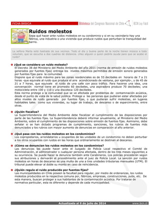 Actualizada al 9 de julio de 2014 www.bcn.cl
Ruidos molestos
Sepa qué hacer ante ruidos molestos en su condominio y si en su vecindario hay una
fábrica, una industria o una vivienda que produce ruidos que perturban la tranquilidad del
barrio.
La señora Marta está hastiada de sus vecinos. Todo el día y buena parte de la noche tienen música a todo
volumen, que se escucha a dos cuadras de distancia. ¿Hay alguien a quien pedirle ayuda para que se acabe el
ruido?
¿Qué se considera un ruido molesto?
El Decreto 38 del Ministerio del Medio Ambiente del año 2011 (norma de emisión de ruidos molestos
generados por fuentes fijas) entrega los niveles máximos permitidos de emisión sonora generados
por fuentes fijas para la comunidad.
Dispone que el ruido máximo para las zonas residenciales es de 55 decibeles en horario de 7 a 21
horas -que equivale al ruido que produce el aire acondicionado de ventana, por ejemplo-, y de 45 de
21 a 7 horas, que equivale el ruido de una calle con poco tráfico. Para hacerse una idea, una
conversación normal tiene en promedio 60 decibeles, una aspiradora produce 70 decibeles; una
motocicleta entre 100 y 110 y una discoteca 120 decibeles.
Esta norma protege a la comunidad que se ve afectada por problemas de contaminación acústica,
desde el punto de vista de la salud pública. Protege a las personas que pudieran estar afectadas por
altos niveles de ruido generado por fuentes fijas, o que pudieran sufrir molestias, en lugares
habitables tales como sus viviendas, su lugar de trabajo, de descanso o de esparcimiento, entre
otras.
¿Quién fiscaliza?
La Superintendencia del Medio Ambiente debe fiscalizar el cumplimiento de las disposiciones por
parte de las fuentes fijas. La Superintendencia deberá informar anualmente, al Ministerio del Medio
Ambiente, sobre el cumplimiento de las disposiciones sobre emisión de fuentes fijas. Asimismo, debe
señalar si se han dictado programas de cumplimiento, sanciones, los rubros de fuentes más
denunciados y los rubros con mayor aumento de denuncias en comparación al año anterior.
¿Qué pasa con los ruidos molestos en los condominios?
Los copropietarios, arrendatarios u ocupantes de las unidades de un condominio no deben perturbar
a los otros ocupantes con ruidos en las horas que ordinariamente se destinan al descanso.
¿Cómo se denuncian los ruidos molestos en los condominios?
Las denuncias las puede hacer ante el Juzgado de Policía Local respectivo el Comité de
Administración, el administrador o cualquier persona afectada, dentro de los tres meses siguientes a
su ocurrencia. Se puede hacer la denuncia también ante Carabineros. Los policías procederán según
sus atribuciones y derivarán el procedimiento ante el juez de Policía Local. La sanción por ruidos
molestos en horas de descanso es una multa de una a tres unidades tributarias mensuales (UTM). El
tribunal puede elevar al doble su monto en caso de reincidencia.
¿Quién regula el ruido producido por fuentes fijas?
Las municipalidades en Chile poseen la facultad para regular, por medio de ordenanzas, los ruidos
molestos producidos en la respectiva comuna por, fábricas, empresas, construcciones, pubs, etc. De
esta manera, buscan proteger a sus habitantes de la contaminación acústica. Por tratarse de
normativa particular, esta es diferente y depende de cada municipalidad.
 