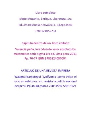 Libro completo<br />Moto Muzante, Enrique. Literatura. 1ra<br />Ed.Lima:Escuela Activa2011. 342pp.ISBN<br />9786124052231<br />Capitulo dentro de un  libro editado <br />Valencia peña, luis Eduardo valor absoluto.En matemática serie sigma 1ra ed. Lima peru-2011. Pp. 70-77 ISBN 9786124087004<br />ARTICULO DE UNA REVISTA IMPRESA<br />Waagner iramategui ,Wolf vonla .como evitar el robo en vehículos. en: revista la policía nacional del peru. Pp 38-48, marzo 2003 ISBN 58613621<br />ARTICULO EN PUBLICACIONES PERIODICAS ELECTRONICAS<br />Mohme seminario,Gustavo 14 de abril del 2011 la republica<br />Disponible en: www.larepublica.pe ISBN 56321448<br />