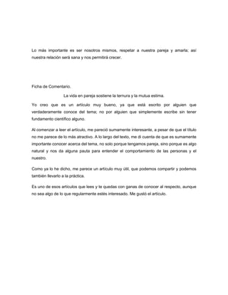 Lo más importante es ser nosotros mismos, respetar a nuestra pareja y amarla; así
nuestra relación será sana y nos permitirá crecer.




Ficha de Comentario.

                  La vida en pareja sostiene la ternura y la mutua estima.

Yo creo que es un artículo muy bueno, ya que está escrito por alguien que
verdaderamente conoce del tema; no por alguien que simplemente escribe sin tener
fundamento científico alguno.

Al comenzar a leer el artículo, me pareció sumamente interesante, a pesar de que el título
no me parece de lo más atractivo. A lo largo del texto, me di cuenta de que es sumamente
importante conocer acerca del tema, no solo porque tengamos pareja, sino porque es algo
natural y nos da alguna pauta para entender el comportamiento de las personas y el
nuestro.

Como ya lo he dicho, me parece un artículo muy útil, que podemos compartir y podemos
también llevarlo a la práctica.

Es uno de esos artículos que lees y te quedas con ganas de conocer al respecto, aunque
no sea algo de lo que regularmente estés interesado. Me gustó el artículo.
 