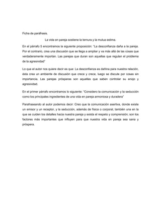 Ficha de paráfrasis.

                 La vida en pareja sostiene la ternura y la mutua estima.

En el párrafo 5 encontramos la siguiente proposición: “La desconfianza daña a la pareja.
Por el contrario, crea una discusión que se llega a ampliar y va más allá de las cosas que
verdaderamente importan. Las parejas que duran son aquellas que regulan el problema
de la agresividad”

Lo que el autor nos quiere decir es que: La desconfianza es dañina para nuestra relación,
ésta crea un ambiente de discusión que crece y crece, luego se discute por cosas sin
importancia. Las parejas prósperas son aquellas que saben controlar su enojo y
agresividad.

En el primer párrafo encontramos lo siguiente: “Considero la comunicación y la seducción
como los principales ingredientes de una vida en pareja armoniosa y duradera”

Parafraseando al autor podemos decir: Creo que la comunicación asertiva, donde existe
un emisor y un receptor, y la seducción, además de física o corporal, también una en la
que se cuiden los detalles hacia nuestra pareja y exista el respeto y comprensión; son los
factores más importantes que influyen para que nuestra vida en pareja sea sana y
próspera.
 