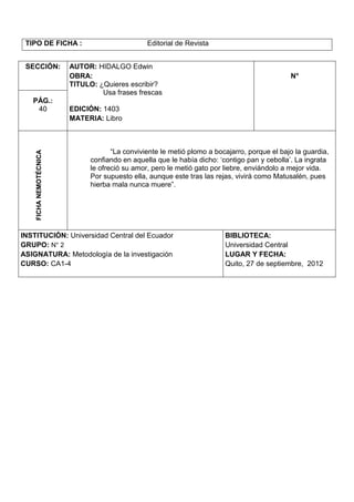 TIPO DE FICHA :                                Editorial de Revista


 SECCIÓN:               AUTOR: HIDALGO Edwin
                        OBRA:                                                                 N°
                        TITULO: ¿Quieres escribir?
                                 Usa frases frescas
   PÁG.:
    40                  EDICIÓN: 1403
                        MATERIA: Libro



                                     “La conviviente le metió plomo a bocajarro, porque el bajo la guardia,
    FICHA NEMOTÉCNICA




                              confiando en aquella que le había dicho: „contigo pan y cebolla‟. La ingrata
                              le ofreció su amor, pero le metió gato por liebre, enviándolo a mejor vida.
                              Por supuesto ella, aunque este tras las rejas, vivirá como Matusalén, pues
                              hierba mala nunca muere”.




INSTITUCIÓN: Universidad Central del Ecuador                             BIBLIOTECA:
GRUPO: N° 2                                                              Universidad Central
ASIGNATURA: Metodología de la investigación                              LUGAR Y FECHA:
CURSO: CA1-4                                                             Quito, 27 de septiembre, 2012
 