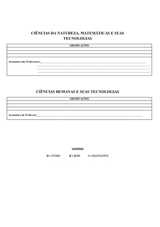 CIÊNCIAS DA NATUREZA, MATEMÁTICAS E SUAS
TECNOLOGIAS
OBSERVAÇÕES
Assinatura dos Professores:___________________________________________________________________________
________________________________________________________________________________
________________________________________________________________________________
________________________________________________________________________________
CIÊNCIAS HUMANAS E SUAS TECNOLOGIAS
OBSERVAÇÕES
Assinatura do Professor:___________________________________________________________________________
LEGENDA
O = ÓTIMO B = BOM I = INSUFICIENTE
 