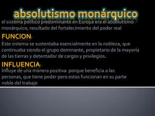 el sistema político predominante en Europa era el absolutismo
monárquico, resultado del fortalecimiento del poder real
FUNCION:
Este sistema se sustentaba esencialmente en la nobleza, que
continuaba siendo el grupo dominante, propietario de la mayoría
de las tierras y detentador de cargos y privilegios.
INFLUENCIA:
Influye de una manera positiva porque beneficia a las
personas, que tiene poder pero estos funcionan en su parte
noble del trabajo
 