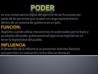 es una consecuencia lógica del ejercicio de las funciones por
parte de las personas que ocupan un cargo representativo
dentro de un sistema de gobierno en un país.
FUNCION:
ilegítimo cuando utiliza mecanismos no autorizados por la leyes y
se adueña del poder gubernamental (ejecutivo-legislativo) sin
tener la legitimidad del pueblo
INFLUENCIA:
el desarrollo de la influencia se presentan distintos factores
que permiten su realización; entre ellos se destacan
 