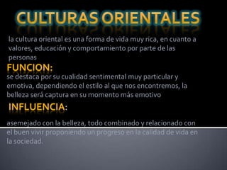 la cultura oriental es una forma de vida muy rica, en cuanto a
valores, educación y comportamiento por parte de las
personas
FUNCION:
se destaca por su cualidad sentimental muy particular y
emotiva, dependiendo el estilo al que nos encontremos, la
belleza será captura en su momento más emotivo
INFLUENCIA:
asemejado con la belleza, todo combinado y relacionado con
el buen vivir proponiendo un progreso en la calidad de vida en
la sociedad.
 