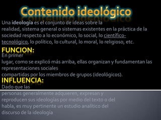 Una ideología es el conjunto de ideas sobre la
realidad, sistema general o sistemas existentes en la práctica de la
sociedad respecto a lo económico, lo social, lo científico-
tecnológico, lo político, lo cultural, lo moral, lo religioso, etc.

En primer
lugar, como se explicó más arriba, ellas organizan y fundamentan las
representaciones sociales
compartidas por los miembros de grupos (ideológicos).

Dado que las
personas generalmente adquieren, expresan y
reproducen sus ideologías por medio del texto o del
habla, es muy pertinente un estudio analítico del
discurso de la ideología
 
